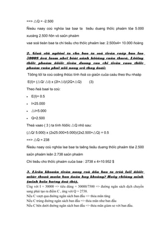 ==> Q = -2.500
Ñieàu naøy coù nghóa laø baø ta tieâu duøng thöïc phaåm töø 5.000
xuoáng 2.500 ñôn vò saûn phaàm
vaø soá tieàn baø ta chi tieâu cho thöïc phaåm laø: 2.500x4= 10.000 ñoàng
2. Giaû söû ngöôøi ta cho baø ta soá tieàn caáp buø laø
5000$ ñeå laøm nheï bôùt aûnh höôûng cuûa thueá. Löôïng
thöïc phaåm ñöôïc tieâu duøng vaø chi tieâu vaøo thöïc
phaåm cuûa phuï nöõ naøy seõ thay ñoåi:
Töông töï ta coù coâng thöùc tính ñoä co giaûn cuûa caàu theo thu nhaäp
E(I)= (Q/ I) x (2I+I)/(2Q+Q)

(3)

Theo ñeà baøi ta coù:
•

E(I)= 0.5

•

I=25.000

•

I=5.000

•

Q=2.500

Theá vaøo ( 3 ) ta tính ñöôïc Q nhö sau:
(Q/ 5.000) x (2x25.000+5.000)/(2x2.500+Q) = 0.5
==> Q = 238
Ñieàu naøy coù nghóa laø baø ta taêng tieâu duøng thöïc phaåm töø 2.500
saûn phaåm leân 2.738 saûn phaåm
Chi tieâu cho thöïc phaåm cuûa baø : 2738 x 4=10.952 $
3. Lieäu khoaûn tieàn naøy coù ñöa baø ta trôû laïi ñöôïc
möùc thoaû maõn ban ñaàu hay khoâng? Haõy chöùng minh
(minh hoïa baèng ñoà thò).
Ứng với I = 30000 => tiêu dùng = 30000/7500 => đường ngân sách dịch chuyển
sang phải tạo ra điểm C , ứng với Q = 2738.
Nếu C vượt qua đường ngân sách ban đầu => thỏa mãn tăng
Nếu C trùng đường ngân sách ban đầu => thỏa mãn như ban đầu
Nếu C bên dưới đường ngân sách ban đầu => thỏa mãn giảm so với ban đầu.

 