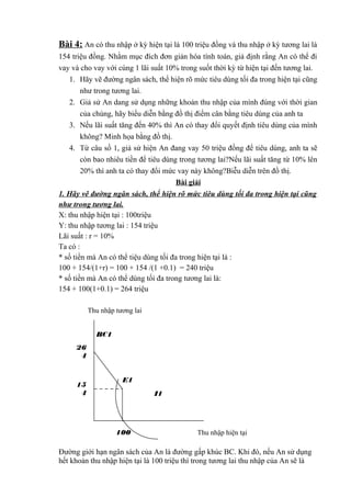 Bài 4: An có thu nhập ở kỳ hiện tại là 100 triệu đồng và thu nhập ở kỳ tương lai là
154 triệu đồng. Nhằm mục đích đơn giản hóa tính toán, giả định rằng An có thể đi
vay và cho vay với cùng 1 lãi suất 10% trong suốt thời kỳ từ hiện tại đến tương lai.
1. Hãy vẽ đường ngân sách, thể hiện rõ mức tiêu dùng tối đa trong hiện tại cũng
như trong tương lai.
2. Giả sử An dang sử dụng những khoản thu nhập của mình đúng với thời gian
của chúng, hãy biểu diễn bằng đồ thị điểm cân bằng tiêu dùng của anh ta
3. Nếu lãi suất tăng đến 40% thì An có thay đổi quyết định tiêu dùng của mình
không? Minh họa bằng đồ thị.
4. Từ câu số 1, giả sử hiện An đang vay 50 triệu đồng để tiêu dùng, anh ta sẽ
còn bao nhiêu tiền để tiêu dùng trong tương lai?Nếu lãi suất tăng từ 10% lên
20% thì anh ta có thay đổi mức vay này không?Biễu diễn trên đồ thị.
Bài giải
1. Hãy vẽ đường ngân sách, thể hiện rõ mức tiêu dùng tối đa trong hiện tại cũng
như trong tương lai.
X: thu nhập hiện tại : 100triệu
Y: thu nhập tương lai : 154 triệu
Lãi suất : r = 10%
Ta có :
* số tiền mà An có thể tiệu dùng tối đa trong hiện tại là :
100 + 154/(1+r) = 100 + 154 /(1 +0.1) = 240 triệu
* số tiền mà An có thể dùng tối đa trong tương lai là:
154 + 100(1+0.1) = 264 triệu
Thu nhập tương lai
BC1
26
4

15
4

E1
I1

100

Thu nhập hiện tại

Đường giới hạn ngân sách của An là đường gấp khúc BC. Khi đó, nếu An sử dụng
hết khoản thu nhập hiện tại là 100 triệu thì trong tương lai thu nhập của An sẽ là

 