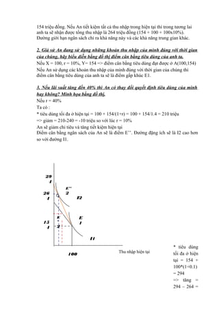 154 triệu đồng. Nếu An tiết kiệm tất cả thu nhập trong hiện tại thì trong tương lai
anh ta sẽ nhận được tổng thu nhập là 264 triệu đồng (154 + 100 + 100x10%).
Đường giới hạn ngân sách chỉ ra khả năng này và các khả năng trung gian khác.
2. Giả sử An đang sử dụng những khoản thu nhập của mình đúng với thời gian
của chúng, hãy biểu diễn bằng đồ thị điểm cân bằng tiêu dùng của anh ta.
Nếu X = 100, r = 10%, Y= 154 => điểm cân bằng tiêu dùng đạt được ở A(100,154)
Nếu An sử dụng các khoản thu nhập của mình đúng với thời gian của chúng thì
điểm cân bằng tiêu dùng của anh ta sẽ là điểm gấp khúc E1.
3. Nếu lãi suất tăng đến 40% thì An có thay đổi quyết định tiêu dùng của mình
hay không? Minh họa bằng đồ thị.
Nếu r = 40%
Ta có :
* tiêu dùng tối đa ở hiện tại = 100 + 154/(1+r) = 100 + 154/1.4 = 210 triệu
=> giảm = 210-240 = -10 triệu so với lúc r = 10%
An sẽ giảm chi tiêu và tăng tiết kiệm hiện tại
Điểm cân bằng ngân sách của An sẽ là điểm E’’. Đường đặng ích sẽ là I2 cao hơn
so với đường I1.

29
4
E’’

2

26
4

15
4

I2

E
1

E
’

2

I1
100

Thu nhập hiện tại

* tiêu dùng
tối đa ở hiện
tại = 154 +
100*(1+0.1)
= 294
=> tăng =
294 – 264 =

 