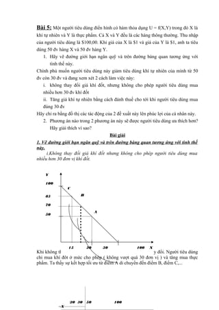 Bài 5: Một người tiêu dùng điển hình có hàm thỏa dụng U = f(X,Y) trong đó X là
khí tự nhiên và Y là thực phẩm. Cả X và Y đều là các hàng thông thường. Thu nhập
của người tiêu dùng là $100,00. Khi giá của X là $1 và giá của Y là $1, anh ta tiêu
dùng 50 đv hàng X và 50 đv hàng Y.
1. Hãy vẽ đường giới hạn ngân quỹ và trên đường bàng quan tương ứng với
tình thế này.
Chính phủ muốn người tiêu dùng này giảm tiêu dùng khí tự nhiên của mình từ 50
đv còn 30 đv và đang xem xét 2 cách làm việc này:
i. không thay đổi giá khí đốt, nhưng không cho phép người tiêu dùng mua
nhiều hơn 30 đv khí đốt
ii. Tăng giá khí tự nhiên bằng cách đánh thuế cho tới khi người tiêu dùng mua
đúng 30 đv
Hãy chỉ ra bằng đồ thị các tác động của 2 đề xuất này lên phúc lợi của cá nhân này.
2. Phương án nào trong 2 phương án này sẽ được người tiêu dùng ưa thích hơn?
Hãy giải thích vì sao?
Bài giải
1. Vẽ đường giới hạn ngân quỹ và trên đường bàng quan tương ứng với tình thế
này.
i.Không thay đổi giá khí đốt nhưng không cho phép người tiêu dùng mua
nhiều hơn 30 đơn vị khí đốt.
Y
100
C
B

85
70

A

50

15

30

50

100

X

Khi không thay đổi giá khí đốt, đường thu nhập I không thay đổi. Người tiêu dùng
chỉ mua khí đốt ở mức cho phép ( không vượt quá 30 đơn vị ) và tăng mua thực
phẩm. Ta thấy sự kết hợp tối ưu từ điểm A di chuyển đến điểm B, điểm C,...

20 30
X

50

100

 
