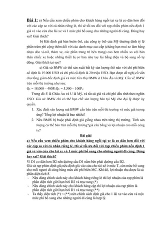 Bài 1: a) Nếu cầu xem chiếu phim cho khách hàng ngồi tại xe là co dãn hơn đối
với các cặp so với cá nhân riêng lẻ, thì sẽ tối ưu đối với rạp chiếu phim nếu định 1
giá vé vào cửa cho lái xe và 1 mức phí bổ sung cho những người đi cùng. Đúng hay
sai? Giải thích?
b) Khi định giá bán buôn ôtô, các công ty ôtô của Mỹ thường định tỷ lệ
phần trăm phí cộng thêm đối với các danh mục cao cấp (chẳng hạn mui xe làm bằng
nhựa dẻo vi-nil, thảm xe, các phần trang trí bên trong) cao hơn nhiều so với bản
thân chiếc xe hoặc những thiết bị cơ bản như tay lái bằng điện và bộ sang số tự
động. Giải thích tại sao?
c) Giả sử BMW có thể sản xuất bất kỳ sản lượng ôtô nào với chi phí biên
cố định là 15.000 USD và chi phí cố định là 20 triệu USD. Bạn được đề nghị cố vấn
cho tổng giám đốc định giá và mức tiêu thụ BMW ở Châu Âu và Mỹ. Cầu về BMW
trên mỗi thị trường như sau:
QE = 18.000 – 400PEQU = 5.500 – 100PU
Trong đó E là Châu Âu và U là Mỹ, và tất cá giá và chi phí đều tính theo nghìn
USD. Giả sử BMW chỉ có thể hạn chế sản lượng bán tại Mỹ cho đại lý được ủy
quyền.
1. Xác định sản lượng mà BMW cần bán trên mỗi thị trường và mức giá tương
ứng? Tổng lợi nhuận là bao nhiêu?
2. Nếu BMW bị buộc phải định giá giống nhau trên từng thị trường. Tính sản
lượng có thể bán trên mỗi thị trường?giá cân bằng và lợi nhuận của mỗi công
ty?
Bài giải
a) Nếu cầu xem chiếu phim cho khách hàng ngồi tại xe là co dãn hơn đối với
các cặp so với cá nhân riêng lẻ, thì sẽ tối ưu đối với rạp chiếu phim nếu định 1
giá vé vào cửa cho lái xe và 1 mức phí bổ sung cho những người đi cùng. Đúng
hay sai? Giải thích?
Vì D1 co dãn hơn D2 nên đường cầu D1 nằm bên phải đường cầu D2.
Giả sử rạp phim định giá nếu định giá vào cửa cho tài xế ở mức T, còn mức bổ sung
cho mỗi ngươi đi cùng bằng mức chi phí biên MC. Khi đó, lợi nhuận thu được là cả
phần diện tích S
- Nếu dùng chính sách này cho khách hàng riêng lẻ thì lợi nhuận của rạp phim là
phần diện tích giới hạn bởi D2 và trục tung (*)
- Nếu dùng chính sách này cho khách hàng cặp thì lợi nhuận của rạp phim là
phần diện tích giới hạn bởi D1 và trục tung (**)
- Ta thấy diện tích (*) < (**) nên chính sách định giá cho 1 lái xe vào cửa và một
mức phí bổ xung cho những người đi cùng là hợp lý.

 
