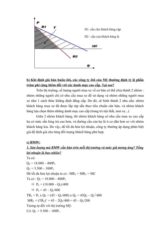 P
D1

T

D1: cầu cho khách hàng cặp
D2 : cầu của khách hàng lẻ
MC
D2
Q

b) Khi định giá bán buôn ôtô, các công ty ôtô của Mỹ thường định tỷ lệ phần
trăm phí cộng thêm đối với các danh mục cao cấp. Tại sao?
Trên thị trường, số lượng người mua xe về cơ bản có thể chia thành 2 nhóm :
nhóm những người chỉ có nhu cầu mua xe để sử dụng và nhóm những người mua
xe như 1 cách thức khẳng định đẳng cấp. Do đó, sẽ hình thành 2 nhu cầu: nhóm
khách hàng mua xe đã được lắp ráp sẵn theo tiêu chuẩn căn bản, và nhóm khách
hàng lựa chọn thêm những danh mục cao cấp (trang trí nội thất, mui xe...)
Giữa 2 nhóm khách hàng, thì nhóm khách hàng có nhu cầu mua xe cao cấp
họ có mức sẵn lòng trả cao hơn, và đường cầu của họ là ít co dãn hơn so với nhóm
khách hàng kia. Do vậy, để tối đa hóa lợi nhuận, công ty thường áp dụng phân biệt
giá để định giá cho từng đối tượng khách hàng phù hợp.
c) BMW:
1. Sản lượng mà BMW cần bán trên mỗi thị trường và mức giá tương ứng? Tổng
lợi nhuận là bao nhiêu?
Ta có:
QE = 18.000 – 400PE
QU = 5.500 – 100PU
Để tối đa hóa lợi nhuận ta có : MRE = MRU = MC
Ta có : QE = 18.000 – 400PE
 PE = (18.000 – QE)/400
 PE = 45 – QE/400
TRE = PE x QE = (45 – QE/400) x QE = 45QE – QE2/400
MRE = (TRE)’ = 45 – 2QE/400 = 45 – QE/200
Tương tự đối với thị trường Mỹ:
Có: QU = 5.500 – 100PU

 