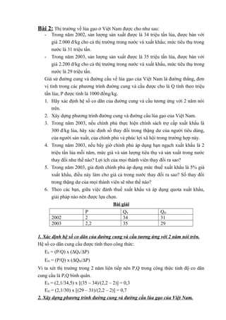 Bài 2: Thị trường về lúa gạo ở Việt Nam được cho như sau:
-

Trong năm 2002, sản lượng sản xuất được là 34 triệu tấn lúa, được bán với
giá 2.000 đ/kg cho cả thị trường trong nước và xuất khẩu; mức tiêu thụ trong
nước là 31 triệu tấn.
- Trong năm 2003, sản lượng sản xuất được là 35 triệu tấn lúa, được bán với
giá 2.200 đ/kg cho cả thị trường trong nước và xuất khẩu, mức tiêu thụ trong
nước là 29 triệu tấn.
Giả sử đường cung và đường cầu về lúa gạo của Việt Nam là đường thẳng, đơn
vị tính trong các phương trình đường cung và cầu được cho là Q tính theo triệu
tấn lúa; P được tính là 1000 đồng/kg.
1. Hãy xác định hệ số co dãn của đường cung và cầu tương ứng với 2 năm nói
trên.
2. Xây dựng phương trình đường cung và đường cầu lúa gạo của Việt Nam.
3. Trong năm 2003, nếu chính phủ thực hiện chính sách trợ cấp xuất khẩu là
300 đ/kg lúa, hãy xác định số thay đổi trong thặng dư của người tiêu dùng,
của người sản xuất, của chính phủ và phúc lợi xã hội trong trường hợp này.
4. Trong năm 2003, nếu bây giờ chính phủ áp dụng hạn ngạch xuất khẩu là 2
triệu tấn lúa mỗi năm, mức giá và sản lượng tiêu thụ và sản xuất trong nước
thay đổi như thế nào? Lợi ích của mọi thành viên thay đổi ra sao?
5. Trong năm 2003, giả định chính phủ áp dụng mức thuế xuất khẩu là 5% giá
xuất khẩu, điều này làm cho giá cả trong nước thay đổi ra sao? Số thay đổi
trong thặng dư của mọi thành viên sẽ như thế nào?
6. Theo các bạn, giữa việc đánh thuế xuất khẩu và áp dụng quota xuất khẩu,
giải pháp nào nên được lựa chọn.
Bài giải
2002
2003

P
2
2,2

QS
34
35

QD
31
29

1. Xác định hệ số co dãn của đường cung và cầu tương ứng với 2 năm nói trên.
Hệ số co dãn cung cầu được tính theo công thức:
ES = (P/Q) x (∆QS/∆P)
ED = (P/Q) x (∆QD/∆P)
Vì ta xét thị trường trong 2 năm liên tiếp nên P,Q trong công thức tính độ co dãn
cung cầu là P,Q bình quân.
ES = (2,1/34,5) x [(35 – 34)/(2,2 – 2)] = 0,3
ED = (2,1/30) x [(29 – 31)/(2,2 – 2)] = 0,7
2. Xây dựng phương trình đường cung và đường cầu lúa gạo của Việt Nam.

 