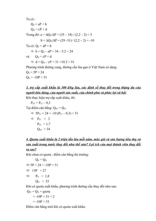 Ta có :
QS = aP + b
QD = cP + d
Trong đó: a = ∆QS/∆P = (35 – 34) / (2,2 – 2) = 5
b = ∆QD/∆P = (29 -31) / (2,2 – 2) = -10
Ta có: QS = aP + b
 b = QS – aP = 34 – 5.2 = 24
và

QD = cP + d
 d = QD – cP = 31 +10.2 = 51

Phương trình đường cung, đường cầu lúa gạo ở Việt Nam có dạng:
QS = 5P + 24
QD = -10P + 51
3. trợ cấp xuất khẩu là 300 đ/kg lúa, xác định số thay đổi trong thặng dư của
người tiêu dùng, của người sản xuất, của chính phủ và phúc lợi xã hội
Khi thực hiện trợ cấp xuất khẩu, thì:
PD1 = PS1 – 0,3
Tại điểm cân bằng: QD1 = QS1
 5PS1 + 24 = -10 (PS1 – 0,3) + 51
 PS1 = 2
PD1 = 1,7
QD1 = 34
4. Quota xuất khẩu là 2 triệu tấn lúa mỗi năm, mức giá và sản lượng tiêu thụ và
sản xuất trong nước thay đổi như thế nào? Lợi ích của mọi thành viên thay đổi
ra sao?
Khi chưa có quota , điểm cân bằng thị trường:
QS = Q D
 5P + 24 = -10P + 51
 15P = 27


PO = 1,8

QO = 33
Khi có quota xuất khẩu, phương trình đường cầu thay đổi như sau:
QD’ = QD + quota
= -10P + 51 + 2
= -10P + 53
Điểm cân bằng mới khi có quota xuất khẩu:

 