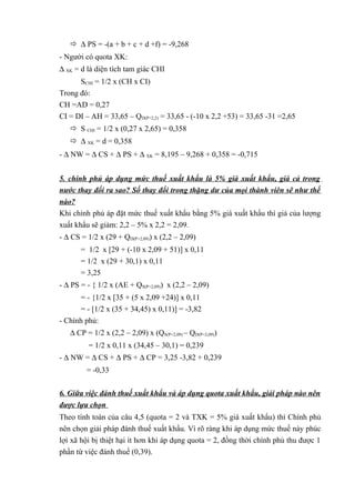  ∆ PS = -(a + b + c + d +f) = -9,268
- Người có quota XK:
∆ XK = d là diện tích tam giác CHI
SCHI = 1/2 x (CH x CI)
Trong đó:
CH =AD = 0,27
CI = DI – AH = 33,65 – QD(P=2,2) = 33,65 - (-10 x 2,2 +53) = 33,65 -31 =2,65
 S CHI = 1/2 x (0,27 x 2,65) = 0,358
 ∆ XK = d = 0,358
- ∆ NW = ∆ CS + ∆ PS + ∆ XK = 8,195 – 9,268 + 0,358 = -0,715
5. chính phủ áp dụng mức thuế xuất khẩu là 5% giá xuất khẩu, giá cả trong
nước thay đổi ra sao? Số thay đổi trong thặng dư của mọi thành viên sẽ như thế
nào?
Khi chính phủ áp đặt mức thuế xuất khẩu bằng 5% giá xuất khẩu thì giá của lượng
xuất khẩu sẽ giảm: 2,2 – 5% x 2,2 = 2,09.
- ∆ CS = 1/2 x (29 + QD(P=2,09)) x (2,2 – 2,09)
= 1/2 x [29 + (-10 x 2,09 + 51)] x 0,11
= 1/2 x (29 + 30,1) x 0,11
= 3,25
- ∆ PS = - { 1/2 x (AE + QS(P=2,09)) x (2,2 – 2,09)
= - {1/2 x [35 + (5 x 2,09 +24)] x 0,11
= - [1/2 x (35 + 34,45) x 0,11)] = -3,82
- Chính phủ:
∆ CP = 1/2 x (2,2 – 2,09) x (QS(P=2,09) – QD(P=2,09))
= 1/2 x 0,11 x (34,45 – 30,1) = 0,239
- ∆ NW = ∆ CS + ∆ PS + ∆ CP = 3,25 -3,82 + 0,239
= -0,33
6. Giữa việc đánh thuế xuất khẩu và áp dụng quota xuất khẩu, giải pháp nào nên
được lựa chọn
Theo tính toán của câu 4,5 (quota = 2 và TXK = 5% giá xuất khẩu) thì Chính phủ
nên chọn giải pháp đánh thuế xuất khẩu. Vì rõ ràng khi áp dụng mức thuế này phúc
lợi xã hội bị thiệt hại ít hơn khi áp dụng quota = 2, đồng thời chính phủ thu được 1
phần từ việc đánh thuế (0,39).

 