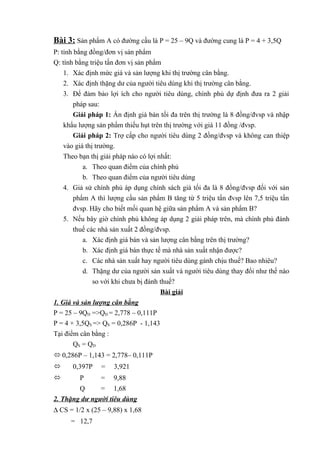 Bài 3: Sản phẩm A có đường cầu là P = 25 – 9Q và đường cung là P = 4 + 3,5Q
P: tính bằng đồng/đơn vị sản phẩm
Q: tính bằng triệu tấn đơn vị sản phẩm
1. Xác định mức giá và sản lượng khi thị trường cân bằng.
2. Xác định thặng dư của người tiêu dùng khi thị trường cân bằng.
3. Để đảm bảo lợi ích cho người tiêu dùng, chính phủ dự định đưa ra 2 giải
pháp sau:
Giải pháp 1: Ấn định giá bán tối đa trên thị trường là 8 đồng/đvsp và nhập
khẩu lượng sản phẩm thiếu hụt trên thị trường với giá 11 đồng /đvsp.
Giải pháp 2: Trợ cấp cho người tiêu dùng 2 đồng/đvsp và không can thiệp
vào giá thị trường.
Theo bạn thị giải pháp nào có lợi nhất:
a. Theo quan điểm của chính phủ
b. Theo quan điểm của người tiêu dùng
4. Giả sử chính phủ áp dụng chính sách giá tối đa là 8 đồng/đvsp đối với sản
phẩm A thì lượng cầu sản phẩm B tăng từ 5 triệu tấn đvsp lên 7,5 triệu tấn
đvsp. Hãy cho biết mối quan hệ giữa sản phẩm A và sản phẩm B?
5. Nếu bây giờ chính phủ không áp dụng 2 giải pháp trên, mà chính phủ đánh
thuế các nhà sản xuất 2 đồng/đvsp.
a. Xác định giá bán và sản lượng cân bằng trên thị trường?
b. Xác định giá bán thực tế mà nhà sản xuất nhận được?
c. Các nhà sản xuất hay người tiêu dùng gánh chịu thuế? Bao nhiêu?
d. Thặng dư của người sản xuất và người tiêu dùng thay đổi như thế nào
so với khi chưa bị đánh thuế?
Bài giải
1. Giá và sản lượng cân bằng
P = 25 – 9QD =>QD = 2,778 – 0,111P
P = 4 + 3,5QS => QS = 0,286P - 1,143
Tại điểm cân bằng :
QS = Q D
 0,286P – 1,143 = 2,778– 0,111P


0,397P

=

3,921



P

=

9,88

Q
= 1,68
2. Thặng dư người tiêu dùng
∆ CS = 1/2 x (25 – 9,88) x 1,68
= 12,7

 