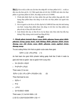 Bài 1: Giả sử độ co dãn của cầu theo thu nhập đối với thực phẩm là 0,5 ; và độ co
dãn của cầu theo giá là -1,0. Một người phụ nữ chi tiêu 10.000$ một năm cho thực
phẩm và giá thực phẩm là 2$/đv, thu nhập của bà ta là 25.000$.
1. Chính phủ đánh thuế vào thực phẩm làm giá thực phẩm tăng gấp đôi, tính
lượng thực phẩm được tiêu dùng và chi tiêu vào thực phẩm của người tiêu
dùng này.
2. Giả sử người ta cho bà ta số tiền cấp bù là 5.000$ để làm nhẹ bớt ảnh hưởng
của thuế. Lượng thực phẩm được tiêu dùng và chi tiêu vào thực phẩm của
phụ nữ này sẽ thay đổi như thế nào?
3. Liệu khoản tiền này có đưa bà ta trợ lại được mức thỏa mãn ban đầu hay
không? Hãy chứng minh (minh họa bằng đồ thị)
Bài giải
1. Chính phuû ñaùnh thueá vaøo thöïc phaåm laøm giaù thöïc
phaåm taêng gaáp ñoâi, tính löôïng thöïc phaåm ñöôïc tieâu
duøng vaø chi tieâu vaøo thöïc phaåm cuûa ngöôøi tieâu
duøng naøy
Ta coù coâng thöùc tính ñoä co giaûn cuûa caàu theo giaù
E(P)= (Q/ P)x (P/Q) ( 1)
do ñeà baøi cho giaù thöïc phaàm taêng gaáp ñoâi töø 2 leân 4 neân ta
giaû söû ñoä co giaûn laø co giaûn hình cung vôùi:
• Q= (Q+(Q+Q))/2
• P=(P+(P+P))/2
Theá vaøo (1) ta coù:
E(P)= (Q/ P) x (2P+P)/(2Q+Q) (2)
Theo ñeà baøi ta coù:
• E(P)=-1
• P=2
• P=2
• Q=10.000/2 =5000
Theá vaøo ( 2 ) ta tính ñöôïc Q
(Q/ 2) x (2x2+2)/(2x5.000+Q) =-1
 