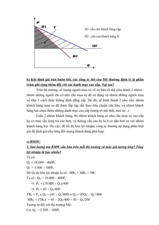 b) Khi định giá bán buôn ôtô, các công ty ôtô của Mỹ thường định tỷ lệ phần
trăm phí cộng thêm đối với các danh mục cao cấp. Tại sao?
Trên thị trường, số lượng người mua xe về cơ bản có thể chia thành 2 nhóm :
nhóm những người chỉ có nhu cầu mua xe để sử dụng và nhóm những người mua
xe như 1 cách thức khẳng định đẳng cấp. Do đó, sẽ hình thành 2 nhu cầu: nhóm
khách hàng mua xe đã được lắp ráp sẵn theo tiêu chuẩn căn bản, và nhóm khách
hàng lựa chọn thêm những danh mục cao cấp (trang trí nội thất, mui xe...)
Giữa 2 nhóm khách hàng, thì nhóm khách hàng có nhu cầu mua xe cao cấp
họ có mức sẵn lòng trả cao hơn, và đường cầu của họ là ít co dãn hơn so với nhóm
khách hàng kia. Do vậy, để tối đa hóa lợi nhuận, công ty thường áp dụng phân biệt
giá để định giá cho từng đối tượng khách hàng phù hợp.
c) BMW:
1. Sản lượng mà BMW cần bán trên mỗi thị trường và mức giá tương ứng? Tổng
lợi nhuận là bao nhiêu?
Ta có:
QE = 18.000 – 400PE
QU = 5.500 – 100PU
Để tối đa hóa lợi nhuận ta có : MRE = MRU = MC
Ta có : QE = 18.000 – 400PE
 PE = (18.000 – QE)/400
 PE = 45 – QE/400
TRE = PE x QE = (45 – QE/400) x QE = 45QE – QE
2
/400
MRE = (TRE)’ = 45 – 2QE/400 = 45 – QE/200
Tương tự đối với thị trường Mỹ:
Có: QU = 5.500 – 100PU
D1
P
Q
D2
D1: cầu cho khách hàng cặp
D2 : cầu của khách hàng lẻ
MC
T
 
