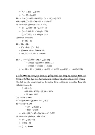  PU = (5.500 –QU)/100
 PU = 55 – QU/100
TRU = PU x QU = (55 – QU/100) x QU = 55QU –QU
2
/100
MRU = (TRU)’ = 55 – 2QU/100 = 55 –QU/50
Để tối đa hóa lợi nhuận: MRE = MRU
 45 – QE/200 = 55 –QU/50 = 15
 QE = 6.000 ; PE = 30 ngàn USD
QU = 2.000 ; PU = 35 ngàn USD
Lợi nhuận thu được:
π = TR – TC
TR = TRE +TRU
= (QE x PE) + (QU x PU)
= (6.000 x 30) + ( 2.000 x 35)
= 180.000 + 70.000 = 250.000
TC = C + V = 20.000 + [(QE + QU) x 15]
= 20.000 + [(6.000 + 2.000) x15]
= 20.000 + 120.000 = 140.000
 π = TR – TC = 250.000 – 140.000 = 110.000 ngàn USD = 110 triệu USD
2. Nếu BMW bị buộc phải định giá giống nhau trên từng thị trường. Tính sản
lượng có thể bán trên mỗi thị trường?giá cân bằng và lợi nhuận của mỗi công ty
Khi định giá như nhau trên cả hai thị trường thì ta có tổng sản lượng bán được trên
cả hai thị trường là:
Q = QE + QU
= (18.000 – 400P) + (5.500 -100P)
= 23.500 – 500P
Q = 23.500 – 500P
=> P = (23.500 – Q)/500 = 47 – Q/500
Ta có : TR = P x Q
= (47 – Q/500) x Q
= 47Q – Q2
/500
 MR = (TR)’ = 47 – 2Q/500 = 47- Q/250
Để tối đa hóa lợi nhuận : MR = MC
 47 – Q/250 = 15
 Q/250 = 32
 Q = 8.000
 