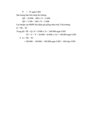 P = 31 ngàn USD
Sản lượng bán trên từng thị trường:
QE = 18.000 – 400 x 31 = 5.600
QU = 5.500 – 100 x 31 = 2.400
Lợi nhuận của BMW khi định giá giống nhau trên 2 thị trường:
π = TR – TC
Trong đó: TR = Q x P = 8.000 x 31 = 248.000 ngàn USD
TC = C + V = 20.000 + (8.000 x 15) = 140.000 ngàn USD
 π = TR – TC
= 248.000 – 140.000 = 108.000 ngàn USD = 108 triệu USD
 