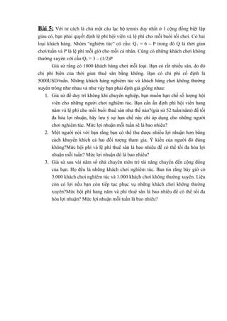 Bài 5: Với tư cách là chủ một câu lạc bộ tennis duy nhất ở 1 cộng đồng biệt lập
giàu có, bạn phải quyết định lệ phí hội viên và lệ phí cho mỗi buổi tối chơi. Có hai
loại khách hàng. Nhóm “nghiêm túc” có cầu: Q1 = 6 – P trong đó Q là thời gian
chơi/tuần và P là lệ phí mỗi giờ cho mỗi cá nhân. Cũng có những khách chơi không
thường xuyên với cầu Q2 = 3 – (1/2)P
Giả sử rằng có 1000 khách hàng chơi mỗi loại. Bạn có rất nhiều sân, do đó
chi phí biên của thời gian thuê sân bằng không. Bạn có chi phí cố định là
5000USD/tuần. Những khách hàng nghiêm túc và khách hàng chơi không thường
xuyên trông như nhau và như vậy bạn phải định giá giống nhau:
1. Giả sử để duy trì không khí chuyên nghiệp, bạn muốn hạn chế số lượng hội
viên cho những người chơi nghiêm túc. Bạn cần ấn định phí hội viên hang
năm và lệ phí cho mỗi buổi thuê sân như thế nào?(giả sử 52 tuần/năm) để tối
đa hóa lợi nhuận, hãy lưu ý sự hạn chế này chỉ áp dụng cho những người
chơi nghiêm túc. Mức lợi nhuận mỗi tuần sẽ là bao nhiêu?
2. Một người nói với bạn rằng bạn có thể thu được nhiều lợi nhuận hơn bằng
cách khuyến khích cả hai đối tượng tham gia. Ý kiến của người đó đúng
không?Mức hội phí và lệ phí thuê sân là bao nhiêu để có thể tối đa hóa lợi
nhuận mỗi tuần? Mức lợi nhuận đó là bao nhiêu?
3. Giả sử sau vài năm số nhà chuyên môn trẻ tài năng chuyển đến cộng đồng
của bạn. Họ đều là những khách chơi nghiêm túc. Ban tin rằng bây giờ có
3.000 khách chơi nghiêm túc và 1.000 khách chơi không thường xuyên. Liệu
còn có lợi nếu bạn còn tiếp tục phục vụ những khách chơi không thường
xuyên?Mức hội phí hang năm và phí thuê sân là bao nhiêu để có thể tối đa
hóa lợi nhuận? Mức lợi nhuận mỗi tuần là bao nhiêu?
 