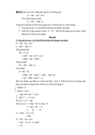 Bài 8: Hãy xem xét 1 hãng độc quyền với đường cầu:
P = 100 – 3Q + 4A1/2
Và có hàm tổng chi phí:
C = 4Q2
+ 10Q +A
Trong đó A là mức chi phí cho quảng cáo và P,Q là giá cả và sản lượng.
1. Tìm giá trị của A và P,Q để tối đa hóa lợi nhuận của hãng
2. Tính chỉ số độc quyền Lerner , L = (P – MC)/P cho hãng này tại mức A,P,Q
đảm bảo tối đa hóa lợi nhuận.
Bài giải
1. Tìm giá trị của A và P,Q để tối đa hóa lợi nhuận của hãng
P = 100 – 3Q + 4A1/2
C = 4Q2
+ 10Q +A
Tổng doanh thu :
TR = P x Q
= (100 – 3Q + 4A1/2
) x Q
=100Q – 3Q2
+ 4QA1/2
Tổng chi phí :
TC = 4Q2
+ 10Q +A
Lợi nhuận:
π = TR – TC
= 100Q – 3Q2
+ 4QA1/2
- (4Q2
+ 10Q +A)
= -7Q2
+ 90Q + 4QA1/2
– A
Hàm lợi nhuận của hãng là 1 hàm hai biến : Q & A. Để tối đa hóa lợi nhuận, đạo
hàm của hàm lợi nhuận theo biến Q và A lần lượt bằng 0.
∂π/∂Q = 0
∂π/∂A = 0 (2)
-14Q +90 +4A1/2
= 0 (1)
2QA-1/2
– 1 = 0 (2)
Từ (2) => A1/2
= 2Q
Thế vào (1) => -14Q + 90 +4 (2Q) = 0
=> -6Q + 90 = 0
=> Q = 15
A = (2Q)2
= (2 x 15)2
= 900
P = 100 – 3Q + 4A1/2
= 100 – 3 x 15 + 4 x 9001/2
= 175
 