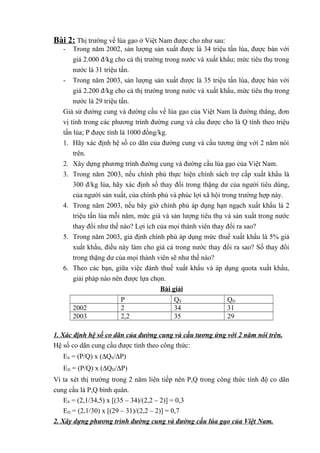 Bài 2: Thị trường về lúa gạo ở Việt Nam được cho như sau:
- Trong năm 2002, sản lượng sản xuất được là 34 triệu tấn lúa, được bán với
giá 2.000 đ/kg cho cả thị trường trong nước và xuất khẩu; mức tiêu thụ trong
nước là 31 triệu tấn.
- Trong năm 2003, sản lượng sản xuất được là 35 triệu tấn lúa, được bán với
giá 2.200 đ/kg cho cả thị trường trong nước và xuất khẩu, mức tiêu thụ trong
nước là 29 triệu tấn.
Giả sử đường cung và đường cầu về lúa gạo của Việt Nam là đường thẳng, đơn
vị tính trong các phương trình đường cung và cầu được cho là Q tính theo triệu
tấn lúa; P được tính là 1000 đồng/kg.
1. Hãy xác định hệ số co dãn của đường cung và cầu tương ứng với 2 năm nói
trên.
2. Xây dựng phương trình đường cung và đường cầu lúa gạo của Việt Nam.
3. Trong năm 2003, nếu chính phủ thực hiện chính sách trợ cấp xuất khẩu là
300 đ/kg lúa, hãy xác định số thay đổi trong thặng dư của người tiêu dùng,
của người sản xuất, của chính phủ và phúc lợi xã hội trong trường hợp này.
4. Trong năm 2003, nếu bây giờ chính phủ áp dụng hạn ngạch xuất khẩu là 2
triệu tấn lúa mỗi năm, mức giá và sản lượng tiêu thụ và sản xuất trong nước
thay đổi như thế nào? Lợi ích của mọi thành viên thay đổi ra sao?
5. Trong năm 2003, giả định chính phủ áp dụng mức thuế xuất khẩu là 5% giá
xuất khẩu, điều này làm cho giá cả trong nước thay đổi ra sao? Số thay đổi
trong thặng dư của mọi thành viên sẽ như thế nào?
6. Theo các bạn, giữa việc đánh thuế xuất khẩu và áp dụng quota xuất khẩu,
giải pháp nào nên được lựa chọn.
Bài giải
P QS QD
2002 2 34 31
2003 2,2 35 29
1. Xác định hệ số co dãn của đường cung và cầu tương ứng với 2 năm nói trên.
Hệ số co dãn cung cầu được tính theo công thức:
ES = (P/Q) x (∆QS/∆P)
ED = (P/Q) x (∆QD/∆P)
Vì ta xét thị trường trong 2 năm liên tiếp nên P,Q trong công thức tính độ co dãn
cung cầu là P,Q bình quân.
ES = (2,1/34,5) x [(35 – 34)/(2,2 – 2)] = 0,3
ED = (2,1/30) x [(29 – 31)/(2,2 – 2)] = 0,7
2. Xây dựng phương trình đường cung và đường cầu lúa gạo của Việt Nam.
 