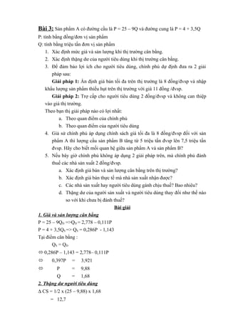 Bài 3: Sản phẩm A có đường cầu là P = 25 – 9Q và đường cung là P = 4 + 3,5Q
P: tính bằng đồng/đơn vị sản phẩm
Q: tính bằng triệu tấn đơn vị sản phẩm
1. Xác định mức giá và sản lượng khi thị trường cân bằng.
2. Xác định thặng dư của người tiêu dùng khi thị trường cân bằng.
3. Để đảm bảo lợi ích cho người tiêu dùng, chính phủ dự định đưa ra 2 giải
pháp sau:
Giải pháp 1: Ấn định giá bán tối đa trên thị trường là 8 đồng/đvsp và nhập
khẩu lượng sản phẩm thiếu hụt trên thị trường với giá 11 đồng /đvsp.
Giải pháp 2: Trợ cấp cho người tiêu dùng 2 đồng/đvsp và không can thiệp
vào giá thị trường.
Theo bạn thị giải pháp nào có lợi nhất:
a. Theo quan điểm của chính phủ
b. Theo quan điểm của người tiêu dùng
4. Giả sử chính phủ áp dụng chính sách giá tối đa là 8 đồng/đvsp đối với sản
phẩm A thì lượng cầu sản phẩm B tăng từ 5 triệu tấn đvsp lên 7,5 triệu tấn
đvsp. Hãy cho biết mối quan hệ giữa sản phẩm A và sản phẩm B?
5. Nếu bây giờ chính phủ không áp dụng 2 giải pháp trên, mà chính phủ đánh
thuế các nhà sản xuất 2 đồng/đvsp.
a. Xác định giá bán và sản lượng cân bằng trên thị trường?
b. Xác định giá bán thực tế mà nhà sản xuất nhận được?
c. Các nhà sản xuất hay người tiêu dùng gánh chịu thuế? Bao nhiêu?
d. Thặng dư của người sản xuất và người tiêu dùng thay đổi như thế nào
so với khi chưa bị đánh thuế?
Bài giải
1. Giá và sản lượng cân bằng
P = 25 – 9QD =>QD = 2,778 – 0,111P
P = 4 + 3,5QS => QS = 0,286P - 1,143
Tại điểm cân bằng :
QS = QD
 0,286P – 1,143 = 2,778– 0,111P
 0,397P = 3,921
 P = 9,88
Q = 1,68
2. Thặng dư người tiêu dùng
∆ CS = 1/2 x (25 – 9,88) x 1,68
= 12,7
 