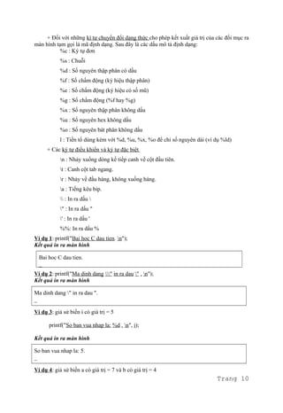 + Đối với những kí tự chuyển đổi dạng thức cho phép kết xuất giá trị của các đối mục ra
màn hình tạm gọi là mã định dạng. Sau đây là các dấu mô tả định dạng:
%c : Ký tự đơn
%s : Chuỗi
%d : Số nguyên thập phân có dấu
%f : Số chấm động (ký hiệu thập phân)
%e : Số chấm động (ký hiệu có số mũ)
%g : Số chấm động (%f hay %g)
%x : Số nguyên thập phân không dấu
%u : Số nguyên hex không dấu
%o : Số nguyên bát phân không dấu
l : Tiền tố dùng kèm với %d, %u, %x, %o để chỉ số nguyên dài (ví dụ %ld)
+ Các ký tự điều khiển và ký tự đặc biệt
n : Nhảy xuống dòng kế tiếp canh về cột đầu tiên.
t : Canh cột tab ngang.
r : Nhảy về đầu hàng, không xuống hàng.
a : Tiếng kêu bip.
 : In ra dấu 
" : In ra dấu "
' : In ra dấu '
%%: In ra dấu %
Ví dụ 1: printf("Bai hoc C dau tien. n");
Kết quả in ra màn hình
Bai hoc C dau tien.
_
Ví dụ 2: printf("Ma dinh dang " in ra dau " . n");
Kết quả in ra màn hình
Ma dinh dang " in ra dau ".
_
Ví dụ 3: giả sử biến i có giá trị = 5
printf("So ban vua nhap la: %d . n", i);
Kết quả in ra màn hình
So ban vua nhap la: 5.
_
Ví dụ 4: giả sử biến a có giá trị = 7 và b có giá trị = 4
Trang 10
 