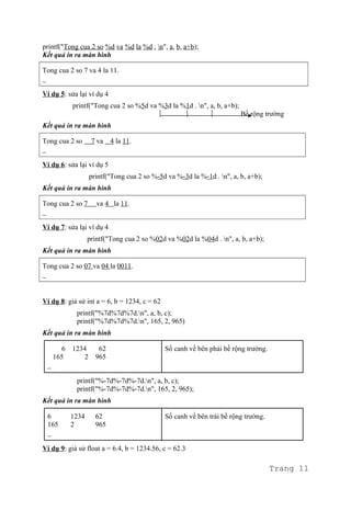 printf("Tong cua 2 so %d va %d la %d . n", a, b, a+b);
Kết quả in ra màn hình
Tong cua 2 so 7 va 4 la 11.
_
Ví dụ 5: sửa lại ví dụ 4
printf("Tong cua 2 so %5d va %3d la %1d . n", a, b, a+b);
Bề rộng trường
Kết quả in ra màn hình
Tong cua 2 so 7 va 4 la 11.
_
Ví dụ 6: sửa lại ví dụ 5
printf("Tong cua 2 so %-5d va %-3d la %-1d . n", a, b, a+b);
Kết quả in ra màn hình
Tong cua 2 so 7 va 4 la 11.
_
Ví dụ 7: sửa lại ví dụ 4
printf("Tong cua 2 so %02d va %02d la %04d . n", a, b, a+b);
Kết quả in ra màn hình
Tong cua 2 so 07 va 04 la 0011.
_
Ví dụ 8: giả sử int a = 6, b = 1234, c = 62
printf("%7d%7d%7d.n", a, b, c);
printf("%7d%7d%7d.n", 165, 2, 965)
Kết quả in ra màn hình
6 1234 62
165 2 965
_
Số canh về bên phải bề rộng trường.
printf("%-7d%-7d%-7d.n", a, b, c);
printf("%-7d%-7d%-7d.n", 165, 2, 965);
Kết quả in ra màn hình
6 1234 62
165 2 965
_
Số canh về bên trái bề rộng trường.
Ví dụ 9: giả sử float a = 6.4, b = 1234.56, c = 62.3
Trang 11
 