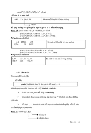 printf("%7.2d%7.2d%7.2d.n", a, b, c);
Kết quả in ra màn hình
6.40 1234.56 62.30
_
Số canh về bên phải bề rộng trường.
7 kí tự
Bề rộng trường bao gồm: phần nguyên, phần lẻ và dấu chấm động
Ví dụ 10: giả sử float a = 6.4, b = 1234.55, c = 62.34
printf("%10.1d%10.1d%10.1d.n", a, b, c);
printf("%10.1d%10.1d%10.1d.n", 165, 2, 965);
Kết quả in ra màn hình
6.4 1234.6 62.3
165.0 2.0 965.0
_
Số canh về bên phải bề rộng trường.
printf("%-10.2d%-10.2d%-10.2d.n", a, b, c);
printf("%-10.2d%-10.2d%-10.2d.n", 165, 2, 965);
Kết quả in ra màn hình
6.40 1234.55 62.34
165.00 2.00 965.00
_
Số canh về bên trái bề rộng trường.
4.2.2 Hàm scanf
Định dạng khi nhập liệu.
Cú pháp
scanf ("chuỗi định dạng"[, đối mục 1, đối mục 2,…]);
Khi sử dụng hàm phải khai báo tiền xử lý #include <stdio.h>
 scanf: tên hàm, phải viết bằng chữ thường.
 khung định dạng: được đặt trong cặp nháy kép (" ") là hình ảnh dạng dữ liệu
nhập vào.
 đối mục 1,…: là danh sách các đối mục cách nhau bởi dấu phẩy, mỗi đối mục
sẽ tiếp nhận giá trị nhập vào.
Ví dụ 11: scanf("%d", &i);
2 đối mục 1
3 mã định dạng
Trang 12
 