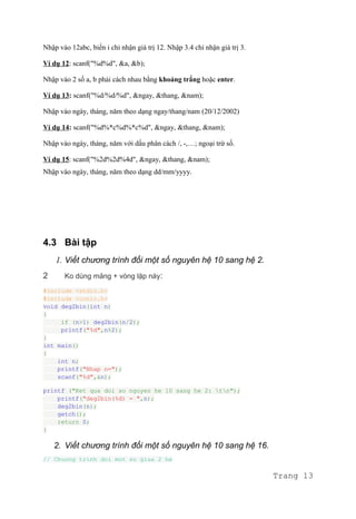 Nhập vào 12abc, biến i chỉ nhận giá trị 12. Nhập 3.4 chỉ nhận giá trị 3.
Ví dụ 12: scanf("%d%d", &a, &b);
Nhập vào 2 số a, b phải cách nhau bằng khoảng trắng hoặc enter.
Ví dụ 13: scanf("%d/%d/%d", &ngay, &thang, &nam);
Nhập vào ngày, tháng, năm theo dạng ngay/thang/nam (20/12/2002)
Ví dụ 14: scanf("%d%*c%d%*c%d", &ngay, &thang, &nam);
Nhập vào ngày, tháng, năm với dấu phân cách /, -,…; ngoại trừ số.
Ví dụ 15: scanf("%2d%2d%4d", &ngay, &thang, &nam);
Nhập vào ngày, tháng, năm theo dạng dd/mm/yyyy.
4.3 Bài tập
1. Viết chương trình đổi một số nguyên hệ 10 sang hệ 2.
2 Ko dùng mảng + vòng lặp này:
#include <stdio.h>
#include <conio.h>
void deg2bin(int n)
{
if (n>1) deg2bin(n/2);
printf("%d",n%2);
}
int main()
{
int n;
printf("Nhap n=");
scanf("%d",&n);
printf ("Ket qua doi so nguyen he 10 sang he 2: tn");
printf("deg2bin(%d) = ",n);
deg2bin(n);
getch();
return 0;
}
2. Viết chương trình đổi một số nguyên hệ 10 sang hệ 16.
// Chuong trinh doi mot so giua 2 he
Trang 13
 
