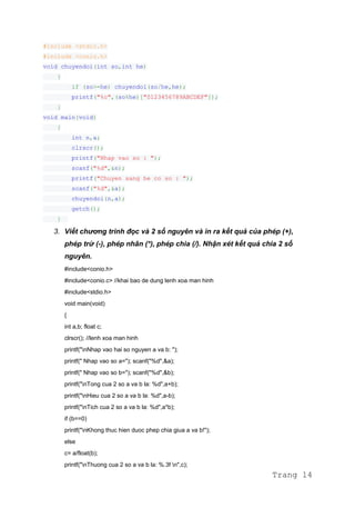 #include <stdio.h>
#include <conio.h>
void chuyendoi(int so,int he)
{
if (so>=he) chuyendoi(so/he,he);
printf("%c",(so%he)["0123456789ABCDEF"]);
}
void main(void)
{
int n,a;
clrscr();
printf("Nhap vao so : ");
scanf("%d",&n);
printf("Chuyen sang he co so : ");
scanf("%d",&a);
chuyendoi(n,a);
getch();
}
3. Viết chương trình đọc và 2 số nguyên và in ra kết quả của phép (+),
phép trừ (-), phép nhân (*), phép chia (/). Nhận xét kết quả chia 2 số
nguyên.
#include<conio.h>
#include<conio.c> //khai bao de dung lenh xoa man hinh
#include<stdio.h>
void main(void)
{
int a,b; float c;
clrscr(); //lenh xoa man hinh
printf("nNhap vao hai so nguyen a va b: ");
printf(" Nhap vao so a="); scanf("%d",&a);
printf(" Nhap vao so b="); scanf("%d",&b);
printf("nTong cua 2 so a va b la: %d",a+b);
printf("nHieu cua 2 so a va b la: %d",a-b);
printf("nTich cua 2 so a va b la: %d",a*b);
if (b==0)
printf("nKhong thuc hien duoc phep chia giua a va b!");
else
c= a/float(b);
printf("nThuong cua 2 so a va b la: %.3f n",c);
Trang 14
 