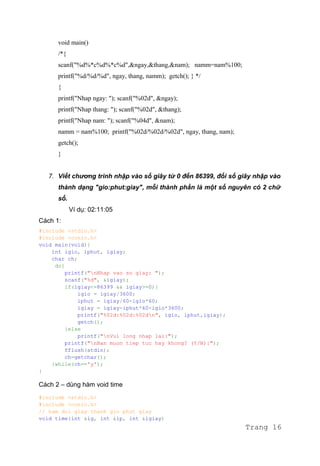void main()
/*{
scanf("%d%*c%d%*c%d",&ngay,&thang,&nam); namm=nam%100;
printf("%d/%d/%d", ngay, thang, namm); getch(); } */
{
printf("Nhap ngay: "); scanf("%02d", &ngay);
printf("Nhap thang: "); scanf("%02d", &thang);
printf("Nhap nam: "); scanf("%04d", &nam);
namm = nam%100; printf("%02d/%02d/%02d", ngay, thang, nam);
getch();
}
7. Viết chương trình nhập vào số giây từ 0 đến 86399, đổi số giây nhập vào
thành dạng "gio:phut:giay", mỗi thành phần là một số nguyên có 2 chữ
số.
Ví dụ: 02:11:05
Cách 1:
#include <stdio.h>
#include <conio.h>
void main(void){
int igio, iphut, igiay;
char ch;
do{
printf("nNhap vao so giay: ");
scanf("%d", &igiay);
if(igiay<=86399 && igiay>=0){
igio = igiay/3600;
iphut = igiay/60-igio*60;
igiay = igiay-iphut*60-igio*3600;
printf("%02d:%02d:%02dn", igio, iphut,igiay);
getch();
}else
printf("nVui long nhap lai:");
printf("nBan muon tiep tuc hay khong? (Y/N):");
fflush(stdin);
ch=getchar();
}while(ch=='y');
}
Cách 2 – dùng hàm void time
#include <stdio.h>
#include <conio.h>
// ham doi giay thanh gio phut giay
void time(int &ig, int &ip, int &igiay)
Trang 16
 