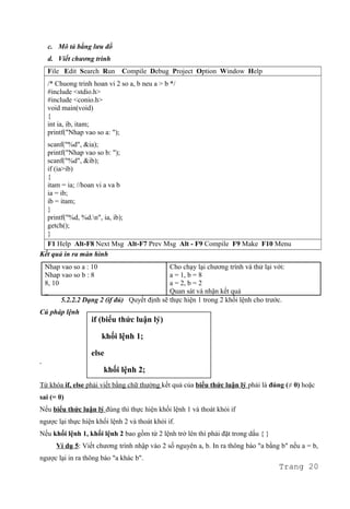 c. Mô tả bằng lưu đồ
d. Viết chương trình
File Edit Search Run Compile Debug Project Option Window Help
/* Chuong trinh hoan vi 2 so a, b neu a > b */
#include <stdio.h>
#include <conio.h>
void main(void)
{
int ia, ib, itam;
printf("Nhap vao so a: ");
scanf("%d", &ia);
printf("Nhap vao so b: ");
scanf("%d", &ib);
if (ia>ib)
{
itam = ia; //hoan vi a va b
ia = ib;
ib = itam;
}
printf("%d, %d.n", ia, ib);
getch();
}
F1 Help Alt-F8 Next Msg Alt-F7 Prev Msg Alt - F9 Compile F9 Make F10 Menu
Kết quả in ra màn hình
Nhap vao so a : 10
Nhap vao so b : 8
8, 10
_
Cho chạy lại chương trình và thử lại với:
a = 1, b = 8
a = 2, b = 2
Quan sát và nhận kết quả
5.2.2.2 Dạng 2 (if đủ) Quyết định sẽ thực hiện 1 trong 2 khối lệnh cho trước.
Cú pháp lệnh
Từ khóa if, else phải viết bằng chữ thường kết quả của biểu thức luận lý phải là đúng (≠ 0) hoặc
sai (= 0)
Nếu biểu thức luận lý đúng thì thực hiện khối lệnh 1 và thoát khỏi if
ngược lại thực hiện khối lệnh 2 và thoát khỏi if.
Nếu khối lệnh 1, khối lệnh 2 bao gồm từ 2 lệnh trở lên thì phải đặt trong dấu { }
Ví dụ 5: Viết chương trình nhập vào 2 số nguyên a, b. In ra thông báo "a bằng b" nếu a = b,
ngược lại in ra thông báo "a khác b".
Trang 20
if (biểu thức luận lý)
khối lệnh 1;
else
khối lệnh 2;
 