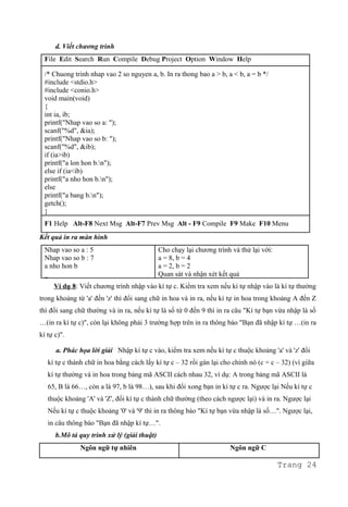d. Viết chương trình
File Edit Search Run Compile Debug Project Option Window Help
/* Chuong trinh nhap vao 2 so nguyen a, b. In ra thong bao a > b, a < b, a = b */
#include <stdio.h>
#include <conio.h>
void main(void)
{
int ia, ib;
printf("Nhap vao so a: ");
scanf("%d", &ia);
printf("Nhap vao so b: ");
scanf("%d", &ib);
if (ia>ib)
printf("a lon hon b.n");
else if (ia<ib)
printf("a nho hon b.n");
else
printf("a bang b.n");
getch();
}
F1 Help Alt-F8 Next Msg Alt-F7 Prev Msg Alt - F9 Compile F9 Make F10 Menu
Kết quả in ra màn hình
Nhap vao so a : 5
Nhap vao so b : 7
a nho hon b
_
Cho chạy lại chương trình và thử lại với:
a = 8, b = 4
a = 2, b = 2
Quan sát và nhận xét kết quả
Ví dụ 8: Viết chương trình nhập vào kí tự c. Kiểm tra xem nếu kí tự nhập vào là kí tự thường
trong khoảng từ 'a' đến 'z' thì đổi sang chữ in hoa và in ra, nếu kí tự in hoa trong khoảng A đến Z
thì đổi sang chữ thường và in ra, nếu kí tự là số từ 0 đến 9 thì in ra câu "Kí tự bạn vừa nhập là số
…(in ra kí tự c)", còn lại không phải 3 trường hợp trên in ra thông báo "Bạn đã nhập kí tự …(in ra
kí tự c)".
a. Phác họa lời giải Nhập kí tự c vào, kiểm tra xem nếu kí tự c thuộc khoảng 'a' và 'z' đổi
kí tự c thành chữ in hoa bằng cách lấy kí tự c – 32 rồi gán lại cho chính nó (c = c – 32) (vì giữa
kí tự thường và in hoa trong bảng mã ASCII cách nhau 32, ví dụ: A trong bảng mã ASCII là
65, B là 66…, còn a là 97, b là 98…), sau khi đổi xong bạn in kí tự c ra. Ngược lại Nếu kí tự c
thuộc khoảng 'A' và 'Z', đổi kí tự c thành chữ thường (theo cách ngược lại) và in ra. Ngược lại
Nếu kí tự c thuộc khoảng '0' và '9' thì in ra thông báo "Kí tự bạn vừa nhập là số…". Ngược lại,
in câu thông báo "Bạn đã nhập kí tự…".
b.Mô tả quy trình xử lý (giải thuật)
Ngôn ngữ tự nhiên Ngôn ngữ C
Trang 24
 