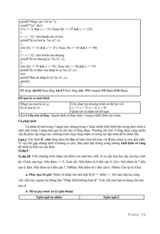 printf("Nhap vao 1 ki tu: ");
scanf("%c", &c);
if (c >= 'a' && c <= 'z') //hoac if(c >= 97 && c <= 122)
{
c = c – 32; //doi thanh chu in hoa
printf("Ki tu hoa la: %c.n", c);
};
else if(c >= 'A' && c <= 'Z') //hoac if(c >= 65 && c <= 90)
{
c = c + 32; //doi thanh chu thuong
printf("Ki tu thuong la: %c.n", c);
};
else if(c >= '0' && c <= '9') //hoac if(c >= 48 && c <= 57)
printf("Ki tu Ban vua nhap la so %c.n", c);
else
printf("Ban da nhap ki tu %c.n", c);
getch();
}
F1 Help Alt-F8 Next Msg Alt-F7 Prev Msg Alt - F9 Compile F9 Make F10 Menu
Kết quả in ra màn hình
Nhap vao mot ki tu: g
Ki tu hoa la: G.
_
Cho chạy lại chương trình và thử lại với:
c = '!', c = '2', c = 'a', c = 'Z'
Quan sát và nhận xét kết quả
5.2.2.4 Cấu trúc if lồng Quyết định sẽ thực hiện 1 trong n khối lệnh cho trước.
Cú pháp lệnh
Cú pháp là một trong 3 dạng trên, nhưng trong 1 hoặc nhiều khối lệnh bên trong phải chứa ít
nhất một trong 3 dạng trên gọi là cấu trúc if lồng nhau. Thường cấu trúc if lồng nhau càng nhiều
cấp độ phức tạp càng cao, chương trình chạy càng chậm và trong lúc lập trình dễ bị nhầm lẫn.
Lưu ý: Các lệnh if…else lồng nhau thì else sẽ luôn luôn kết hợp với if nào chưa có else gần nhất.
Vì vậy khi gặp những lệnh if không có else, Bạn phải đặt chúng trong những khối lệnh rõ ràng
để tránh bị hiểu sai câu lệnh.
Ví dụ 9 :
Ví dụ 10: Viết chương trình nhập vào điểm của một học sinh. In ra xếp loại học tập của học sinh
đó. (Cách xếp loại. Nếu điểm >= 9, Xuất sắc. Nếu điểm từ 8 đến cận 9, Giỏi. Nếu điểm từ 7 đến
cận 8, Khá. Nếu điểm từ 6 đến cận 7, TBKhá. Nếu điểm từ 5 đến cận 6, TBình. Còn lại là Yếu).
a. Phác họa lời giải Điểm số nhập vào nếu hợp lệ (0 <= điểm <= 10), bạn tiếp tục công
việc xếp loại, ngược lại thông báo "Nhập điểm không hợp lệ". Việc xếp loại bạn sử dụng cấu trúc
else if.
b. Mô tả quy trình xử lý (giải thuật)
Ngôn ngữ tự nhiên Ngôn ngữ C
Trang 26
 