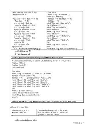 - Khai báo biến diem kiểu số thực
- Nhập vào điểm số
- Nếu diem >= 0 và diem <= 10 thì
- Nếu diem >= 9 thì
in ra xếp loại = Xuất sắc
Ngược lại Nếu diem >= 8 thì
in ra xếp loại = Giỏi
Ngược lại Nếu diem >= 7 thì
in ra xếp loại = Khá
Ngược lại Nếu diem >= 6 thì
in ra xếp loại = TBKhá
Ngược lại Nếu diem >= 5 thì
in ra xếp loại = TBình
Ngược lại thì
in ra xếp loại = Yếu
Ngược lại thì
in ra "Bạn nhập điểm không hợp lệ"
- float fdiem;
- printf("Nhap vao diem so: ");
scanf("%f", &fdiem);
- if (fdiem >= 0 && fdiem <= 10)
- if (fdiem >= 9)
printf("Xep loai = Xuat sac.n");
else if (fdiem >= 8)
printf("Xep loai = Gioi.n");
else if (fdiem >= 7)
printf("Xep loai = Kha.n");
else if (fdiem >= 6)
printf("Xep loai = TBKha.n");
else if (fdiem >= 5)
printf("Xep loai = TBinh.n");
else
printf("Xep loai = Yeu.n");
else
printf("Ban nhap diem khong hop le.n");
c. Mô tả bằng lưu đồ
d. Viết chương trình
File Edit Search Run Compile Debug Project Option Window Help
/* Chuong trinh nhap vao 2 so nguyen a, b. In ra thong bao a > b, a < b, a = b */
#include <stdio.h>
#include <conio.h>
void main(void)
{
float fdiem;
printf("Nhap vao diem so: "); scanf("%f", &fdiem);
if (fdiem >=0 && fdiem <=10)
if (fdiem >=9) printf("Xep loai = Xuat sac.n");
else if (fdiem >=8) printf("Xep loai = Gioi.n");
else if (fdiem >=7) printf("Xep loai = Kha.n");
else if (fdiem >=6) printf("Xep loai = TBKha.n");
else if (fdiem >=5) printf("Xep loai = TBinh.n");
else
printf("Xep loai = Yeu.n");
else //if (fdiem>=0 && fdiem<=10)
printf("Nhap diem khong hop le.n");
getch();
}
F1 Help Alt-F8 Next Msg Alt-F7 Prev Msg Alt - F9 Compile F9 Make F10 Menu
Kết quả in ra màn hình
Nhap vao diem so: 6.5
Xep loai = TBKha.
_
Cho chạy lại chương trình và thử lại với:
diem = 4, diem = 9, diem = 7, diem = 12
Quan sát và nhận xét kết quả
e. Bàn thêm về chương trình
Trang 27
 