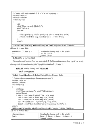 /* Chuong trinh nhap vao so 1, 2, 3. In ra so sao tuong ung */
#include <stdio.h>
#include <conio.h>
void main(void)
{
int i;
printf("Nhap vao so 1, 2 hoặc 3: ");
scanf("%d", &i);
switch(i)
{
case 3: printf("*"); case 2: printf("*"); case 1: printf("*"); break;
default: printf("Ban nhap phai nhap vao so 1, 2 hoac 3.n");
};
getch();
}
F1 Help Alt-F8 Next Msg Alt-F7 Prev Msg Alt - F9 Compile F9 Make F10 Menu
Kết quả in ra màn hình
Nhap vao so 1, 2 hoặc 3: 3
***
_
Cho chạy lại chương trình và thử lại với:
i = 1, i = 3, i = 0,
Quan sát kết quả
b.Bàn thêm về chương trình
Trong chương trình trên. Nếu bạn nhập vào 1, 2, 3 sẽ in ra số sao tương ứng. Ngoài các số này
chương trình sẽ in ra câu thông báo "Bạn phải nhập vào số 1, 2 hoặc 3".
Ví dụ 15: Viết lại chương trình ở Ví dụ 13
a.Viết chương trình
File Edit Search Run Compile Debug Project Option Window Help
/* Chuong trinh nhap vao thang. In ra quy tuong ung */
#include <stdio.h>
#include <conio.h>
void main(void)
{
int ithang;
printf("Nhap vao thang: "); scanf("%d", &ithang);
switch(ithang)
{ case 1: case 2: case 3 : printf("Quy 1.n"); break;
case 4: case 5: case 6: printf("Quy 2.n"); break;
case 7: case 8: case 9: printf("Quy 3.n"); break;
case 10: case 11: case 12: printf("Quy 4.n"); break;
default : printf("Ban phai nhap vao so trong khoang 1..12n"); };
getch(); }
F1 Help Alt-F8 Next Msg Alt-F7 Prev Msg Alt - F9 Compile F9 Make F10 Menu
Kết quả in ra màn hình
Nhap vao thang: 4
Quy 2.
_
Cho chạy lại chương trình và thử lại với:
thang = 7, thang = 1, thang = 13, thang = -4
Quan sát kết quả
Trang 33
 