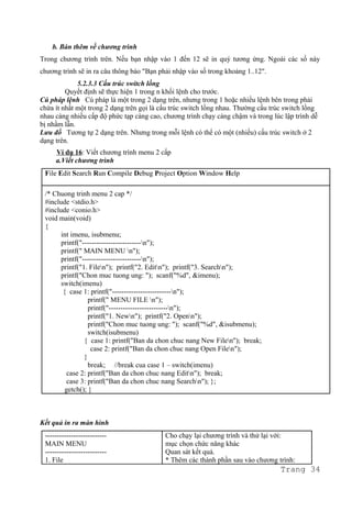 b. Bàn thêm về chương trình
Trong chương trình trên. Nếu bạn nhập vào 1 đến 12 sẽ in quý tương ứng. Ngoài các số này
chương trình sẽ in ra câu thông báo "Bạn phải nhập vào số trong khoảng 1..12".
5.2.3.3 Cấu trúc switch lồng
Quyết định sẽ thực hiện 1 trong n khối lệnh cho trước.
Cú pháp lệnh Cú pháp là một trong 2 dạng trên, nhưng trong 1 hoặc nhiều lệnh bên trong phải
chứa ít nhất một trong 2 dạng trên gọi là cấu trúc switch lồng nhau. Thường cấu trúc switch lồng
nhau càng nhiều cấp độ phức tạp càng cao, chương trình chạy càng chậm và trong lúc lập trình dễ
bị nhầm lẫn.
Lưu đồ Tương tự 2 dạng trên. Nhưng trong mỗi lệnh có thể có một (nhiều) cấu trúc switch ở 2
dạng trên.
Ví dụ 16: Viết chương trình menu 2 cấp
a.Viết chương trình
File Edit Search Run Compile Debug Project Option Window Help
/* Chuong trinh menu 2 cap */
#include <stdio.h>
#include <conio.h>
void main(void)
{
int imenu, isubmenu;
printf("-------------------------n");
printf(" MAIN MENU n");
printf("-------------------------n");
printf("1. Filen"); printf("2. Editn"); printf("3. Searchn");
printf("Chon muc tuong ung: "); scanf("%d", &imenu);
switch(imenu)
{ case 1: printf("-------------------------n");
printf(" MENU FILE n");
printf("-------------------------n");
printf("1. Newn"); printf("2. Openn");
printf("Chon muc tuong ung: "); scanf("%d", &isubmenu);
switch(isubmenu)
{ case 1: printf("Ban da chon chuc nang New Filen"); break;
case 2: printf("Ban da chon chuc nang Open Filen");
}
break; //break cua case 1 – switch(imenu)
case 2: printf("Ban da chon chuc nang Editn"); break;
case 3: printf("Ban da chon chuc nang Searchn"); };
getch(); }
Kết quả in ra màn hình
--------------------------
MAIN MENU
--------------------------
1. File
Cho chạy lại chương trình và thử lại với:
mục chọn chức năng khác
Quan sát kết quả.
* Thêm các thành phần sau vào chương trình:
Trang 34
 