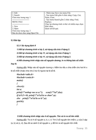 2. Edit
3. Search
Chon muc tuong ung: 1
--------------------------
MENU FILE
--------------------------
1. New
2. Open
Chon muc tuong ung: 2
Ban da chon chuc nang Open File
- Thêm mục Save vào menu File.
- Tạo menu Edit gồm 4 chức năng: Copy, Cut,
Paste, Clear.
- Tạo menu Search gồm 2 chức năng: Find,
Replace.
Chạy lại chương trình và thử với nhiều mục chọn
khác nhau.
Quan sát kết quả.
5.3 Bài tập
5.3.1 Sử dụng lệnh if
1.Viết lại chương trình ví dụ 3, sử dụng cấu trúc if dạng 2.
2.Viết lại chương trình ví dụ 11, sử dụng cấu trúc if dạng 1.
3.Viết lại chương trình ví dụ 11, sử dụng cấu trúc if dạng 2.
4.Viết chương trình nhập vào số nguyên dương, in ra thông báo số chẵn
hay lẻ.
Hướng dẫn: Nhập vào số nguyên dương x. Kiểm tra nếu x chia chẵn cho hai thì x
là số chẵn (hoặc chia cho 2 dư 0) ngược lại là số lẻ.
#include<stdio.h>
#include<conio.h>
main()
{
clrscr();
int a;
printf ("nnhap vao so a:"); scanf ("%d",&a);
if (a%2==0) printf ("n%d la so chan",a);
else printf ("n%d la so le",a);
getch();
}
5.Viết chương trình nhập vào 4 số nguyên. Tìm và in ra số lớn nhất.
Hướng dẫn: Ta có 4 số nguyên a, b, c, d. Tìm 2 số nguyên lớn nhất x, y của 2 cặp
(a, b) và (c, d). Sau đó so sánh 2 số nguyên x, y để tìm ra số nguyên lớn nhất.
Trang 35
 