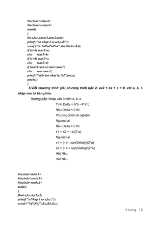 #include<stdio.h>
#include<conio.h>
main()
{
int a,b,c,d,max1,max2,max;
printf ("n nhap 4 so a,b,c,d:");
scanf ("n %d%d%d%d",&a,&b,&c,&d);
if (a>b) max1=a;
else max1=b;
if (c>d) max2=c;
else max2=d;
if (max1>max2) max=max1;
else max=max2;
printf ("nSo lon nhat la:%d",max);
getch();
}
6.Viết chương trình giải phương trình bậc 2: ax2 + bx + c = 0, với a, b, c
nhập vào từ bàn phím.
Hướng dẫn: Nhập vào 3 biến a, b, c.
Tính Delta = b*b - 4*a*c
Nếu Delta < 0 thì
Phương trình vô nghiệm
Ngược lại
Nếu Delta = 0 thì
x1 = x2 = - b/(2*a)
Ngược lại
x1 = (- b - sqrt(Delta))/(2*a)
x2 = (- b + sqrt(Delta))/(2*a)
Hết Nếu
Hết Nếu
#include<stdio.h>
#include<conio.h>
#include<math.h>
main()
{
float a,b,c,d,x1,x2;
printf("nNhap 3 so a,b,c:");
scanf ("%f%f%f",&a,&b,&c);
Trang 36
 