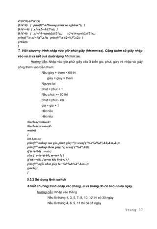 d=(b*b)-(4*a*c);
if (d<0) { printf("nPhuong trinh vo nghiem"); }
if (d==0) { x1=x2=-b/(2*a); }
if (d>0) { x1=(-b+sqrt(d))/(2*a); x2=(-b-sqrt(d))/(2*a);
printf("n x1=%f",x1); printf("n x2=%f",x2); }
getch();
}
7. Viết chương trình nhập vào giờ phút giây (hh:mm:ss). Cộng thêm số giây nhập
vào và in ra kết quả dưới dạng hh:mm:ss.
Hướng dẫn: Nhập vào giờ phút giây vào 3 biến gio, phut, giay và nhập và giây
công thêm vào biến them:
Nếu giay + them < 60 thì
giay = giay + them
Ngược lại
phut = phut + 1
Nếu phut >= 60 thì
phut = phut - 60
gio = gio + 1
Hết nếu
Hết nếu
#include<stdio.h>
#include<conio.h>
main()
{
int h,m,s,t;
printf("nnhap vao gio, phut, giay:"); scanf ("%d%d%d",&h,&m,&s);
printf("nnhap them giay:"); scanf ("%d",&t);
if (s+t<60) s=s+t;
else { s=(s+t)-60; m=m+1; }
if (m>=60) { m=m-60; h=h+1; }
printf("ngio ohut giay la: %d:%d:%d",h,m,s);
getch();
}
5.3.2 Sử dụng lệnh switch
8.Viết chương trình nhập vào tháng, in ra tháng đó có bao nhiêu ngày.
Hướng dẫn: Nhập vào tháng
Nếu là tháng 1, 3, 5, 7, 8, 10, 12 thì có 30 ngày
Nếu là tháng 4, 6, 9, 11 thì có 31 ngày
Trang 37
 