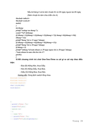 Nếu là tháng 2 và là năm nhuận thì có 29 ngày ngược lại 28 ngày
(Năm nhuận là năm chia chẵn cho 4)
#include<stdio.h>
#include<conio.h>
main()
{
int thang;
printf("nnhap vao thang:");
scanf ("%d",&thang);
if ((thang==1)||(thang==3)||(thang==5)||(thang==7)||( thang==8)||(thang==10)||
(thang==12))
printf("thang %d co 31 ngay",thang);
if ((thang==4)||(thang==6)||(thang==9)||(thang==11))
printf("thang %d co 30 ngay",thang);
if (thang==2)
printf("nthang %d nam nhuan co 29 ngay nguoc lai co 28 ngay",thang);
/*nam nhuan la nam chia het cho 4*/
getch();
}
9.Viết chương trình trò chơi One-Two-Three ra cái gì ra cái này theo điều
kiện:
- Búa (B) thắng Kéo, thua Giấy.
- Kéo (K) thắng Giấy, thua Búa.
- Giấy (G) thắng Búa, thua Kéo.
Hướng dẫn: Dùng lệnh switch lồng nhau
#include <conio.h>
#include <stdio.h>
#include <math.h>
char i,k,kk,kkk;
void main()
{
printf ("chon ");
scanf("%c",&i);
switch (i)
{
case 'd':
printf("chon ");
scanf("%c",&k);k=getchar();
Trang 38
 