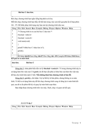 Bai hoc C dau tien.
_
Khi chạy chương trình bạn nghe tiếng bip phát ra từ loa.
Mỗi khi chạy chương trình bạn thấy rất bất tiện trong việc xem kết quả phải ấn tổ hợp phím
Alt – F5. Để khắc phục tình trạng này bạn sửa lại chương trình như sau:
Dòng File Edit Search Run Compile Debug Project Option Window Help
1
2
3
4
5
6
7
8
/* Chuong trinh in ra cau bai hoc C dau tien */
#include <stdio.h>
#include <conio.h>
void main(void)
{
printf("ttBai hoc C rdau tien.n");
getch();
}
F1 Help Alt-F8 Next Msg Alt-F7 Prev Msg Alt - F9 Compile F9 Make F10 Menu
Kết quả in ra màn hình
dau tien. Bai hoc C
_
Dòng thứ 3: chứa phát biểu tiền xử lý #include <conio.h>. Vì trong chương trình này ta
sử dụng hàm thư viện của C là getch, do đó bạn cần phải có khai báo của hàm thư viện này
để báo cho trình biên dịch C biết. Nếu không khai báo chương trình sẽ báo lỗi.
Dòng thứ 8: getch();, chờ nhận 1 ký tự bất kỳ từ bàn phím, nhưng không in ra màn
hình. Vì thế ta sử dụng hàm này để khi chạy chương trình xong sẽ dừng lại ở màn hình kết
quả, sau đó ta ấn phím bất kỳ sẽ quay lại màn hình soạn thảo.
Bạn nhập đoạn chương trình trên vào máy. Dịch, chạy và quan sát kết quả.
2.2.2.2 Ví dụ 2
Dòng File Edit Search Run Compile Debug Project Option Window Help
Trang 4
 