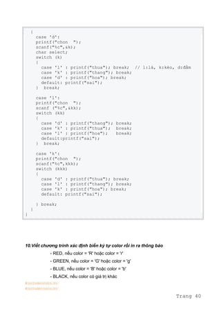 {
case 'd':
printf("chon ");
scanf("%c",&k);
char select;
switch (k)
{
case 'l' : printf("thua"); break; // l:lá, k:kéo, d:đấm
case 'k' : printf("thang"); break;
case 'd' : printf("hoa"); break;
default: printf("sai");
} break;
case 'l':
printf("chon ");
scanf ("%c",&kk);
switch (kk)
{
case 'd' : printf("thang"); break;
case 'k' : printf("thua"); break;
case 'l' : printf("hoa"); break;
default:printf("sai");
} break;
case 'k':
printf("chon ");
scanf("%c",kkk);
switch (kkk)
{
case 'd' : printf("thua"); break;
case 'l' : printf("thang"); break;
case 'k' : printf("hoa"); break;
default: printf("sai");
} break;
}
}
10.Viết chương trình xác định biến ký tự color rồi in ra thông báo
- RED, nếu color = 'R' hoặc color = 'r'
- GREEN, nếu color = 'G' hoặc color = 'g'
- BLUE, nếu color = 'B' hoặc color = 'b'
- BLACK, nếu color có giá trị khác
#include<stdio.h>
#include<conio.h>
Trang 40
 