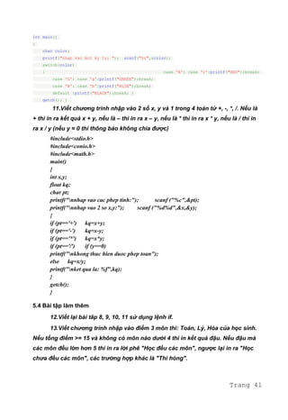 int main()
{
char color;
printf("nhap vao mot ky tu: "); scanf("%c",&color);
switch(color)
{ case 'R': case 'r':printf("RED");break;
case 'G': case 'g':printf("GREEN");break;
case 'B': case 'b':printf("BLUE");break;
default :printf("BLACK");break; }
getch(); }
11.Viết chương trình nhập vào 2 số x, y và 1 trong 4 toán tử +, -, *, /. Nếu là
+ thì in ra kết quả x + y, nếu là – thì in ra x – y, nếu là * thì in ra x * y, nếu là / thì in
ra x / y (nếu y = 0 thì thông báo không chia được)
#include<stdio.h>
#include<conio.h>
#include<math.h>
main()
{
int x,y;
float kq;
char pt;
printf("nnhap vao cac phep tinh:"); scanf ("%c",&pt);
printf("nnhap vao 2 so x,y:"); scanf ("%d%d",&x,&y);
{
if (pt=='+') kq=x+y;
if (pt=='-') kq=x-y;
if (pt=='*') kq=x*y;
if (pt=='/') if (y==0)
printf("nkhong thuc hien duoc phep toan");
else kq=x/y;
printf("nket qua la: %f",kq);
}
getch();
}
5.4 Bài tập làm thêm
12.Viết lại bài tâp 8, 9, 10, 11 sử dụng lệnh if.
13.Viết chương trình nhập vào điểm 3 môn thi: Toán, Lý, Hóa của học sinh.
Nếu tổng điểm >= 15 và không có môn nào dưới 4 thì in kết quả đậu. Nếu đậu mà
các môn đều lớn hơn 5 thì in ra lời phê "Học đều các môn", ngược lại in ra "Học
chưa đều các môn", các trường hợp khác là "Thi hỏng".
Trang 41
 