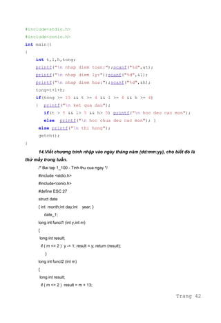 #include<stdio.h>
#include<conio.h>
int main()
{
int t,l,h,tong;
printf("n nhap diem toan:");scanf("%d",&t);
printf("n nhap diem ly:");scanf("%d",&l);
printf("n nhap diem hoa:");scanf("%d",&h);
tong=t+l+h;
if(tong >= 15 && t >= 4 && l >= 4 && h >= 4)
{ printf("n ket qua dau");
if(t > 5 && l> 5 && h> 5) printf("n hoc deu cac mon");
else printf("n hoc chua deu cac mon"); }
else printf("n thi hong");
getch();
}
14.Viết chương trình nhập vào ngày tháng năm (dd:mm:yy), cho biết đó là
thứ mấy trong tuần.
/* Bai tap 1_100 - Tinh thu cua ngay */
#include <stdio.h>
#include<conio.h>
#define ESC 27
struct date
{ int month;int day;int year; }
date_1;
long int funct1 (int y,int m)
{
long int result;
if ( m <= 2 ) y -= 1; result = y; return (result);
}
long int funct2 (int m)
{
long int result;
if ( m <= 2 ) result = m + 13;
Trang 42
 