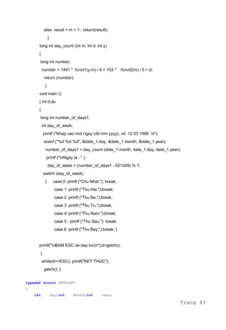 else result = m + 1; return(result);
}
long int day_count (int m, int d, int y)
{
long int number;
number = 1461 * funct1(y,m) / 4 + 153 * funct2(m) / 5 + d;
return (number);
}
void main ()
{ int d;do
{
long int number_of_days1;
int day_of_week;
printf ("Nhap vao mot ngay (dd mm yyyy), vd 12 03 1999 n");
scanf ("%d %d %d", &date_1.day, &date_1.month, &date_1.year);
number_of_days1 = day_count (date_1.month, date_1.day, date_1.year);
printf ("nNgay la : " );
day_of_week = (number_of_days1 - 621049) % 7;
switch (day_of_week)
{ case 0 :printf ("Chu Nhat,"); break;
case 1 :printf ("Thu Hai,");break;
case 2 :printf ("Thu Ba,");break;
case 3 :printf ("Thu Tu,");break;
case 4 :printf ("Thu Nam,");break;
case 5 : printf ("Thu Sau,"); break;
case 6 :printf ("Thu Bay,");break; }
printf("nBAM ESC de tiep tucn");d=getch();
}
while(d==ESC); printf("KET THUC");
getch(); }
typedef struct DATEINFO
{
int Day;int Month;int Year;
Trang 43
 