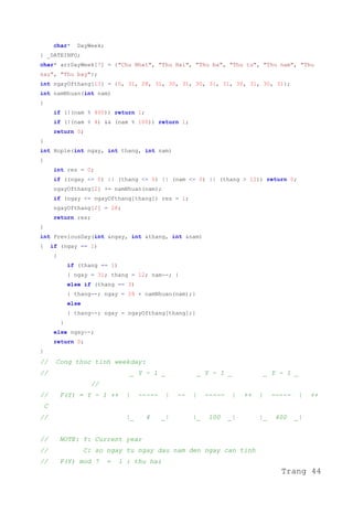 char* DayWeek;
} _DATEINFO;
char* arrDayWeek[7] = {"Chu Nhat", "Thu Hai", "Thu ba", "Thu tu", "Thu nam", "Thu
sau", "Thu bay"};
int ngayOfthang[13] = {0, 31, 28, 31, 30, 31, 30, 31, 31, 30, 31, 30, 31};
int namNhuan(int nam)
{
if (!(nam % 400)) return 1;
if (!(nam % 4) && (nam % 100)) return 1;
return 0;
}
int Hople(int ngay, int thang, int nam)
{
int res = 0;
if ((ngay <= 0) || (thang <= 0) || (nam <= 0) || (thang > 12)) return 0;
ngayOfthang[2] += namNhuan(nam);
if (ngay <= ngayOfthang[thang]) res = 1;
ngayOfthang[2] = 28;
return res;
}
int PreviousDay(int &ngay, int &thang, int &nam)
{ if (ngay == 1)
{
if (thang == 1)
{ ngay = 31; thang = 12; nam--; }
else if (thang == 3)
{ thang--; ngay = 28 + namNhuan(nam);}
else
{ thang--; ngay = ngayOfthang[thang];}
}
else ngay--;
return 0;
}
// Cong thuc tinh weekday:
// _ Y - 1 _ _ Y - 1 _ _ Y - 1 _
//
// F(Y) = Y - 1 ++ | ----- | -- | ----- | ++ | ----- | ++
C
// |_ 4 _| |_ 100 _| |_ 400 _|
// NOTE: Y: Current year
// C: so ngay tu ngay dau nam den ngay can tinh
// F(Y) mod 7 = 1 : thu hai
Trang 44
 
