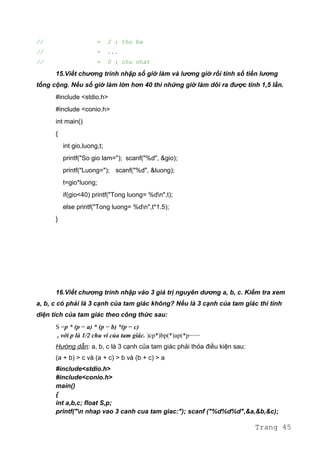 // = 2 : thu ba
// = ...
// = 0 : chu nhat
15.Viết chương trình nhập số giờ làm và lương giờ rồi tính số tiền lương
tổng cộng. Nếu số giờ làm lớn hơn 40 thì những giờ làm dôi ra được tính 1,5 lần.
#include <stdio.h>
#include <conio.h>
int main()
{
int gio,luong,t;
printf("So gio lam="); scanf("%d", &gio);
printf("Luong="); scanf("%d", &luong);
t=gio*luong;
if(gio<40) printf("Tong luong= %dn",t);
else printf("Tong luong= %dn",t*1.5);
}
16.Viết chương trình nhập vào 3 giá trị nguyên dương a, b, c. Kiểm tra xem
a, b, c có phải là 3 cạnh của tam giác không? Nếu là 3 cạnh của tam giác thì tính
diện tích của tam giác theo công thức sau:
S =p * (p − a) * (p − b) *(p − c)
, với p là 1/2 chu vi của tam giác. )cp*)bp(*)ap(*p−−−
Hướng dẫn: a, b, c là 3 cạnh của tam giác phải thỏa điều kiện sau:
(a + b) > c và (a + c) > b và (b + c) > a
#include<stdio.h>
#include<conio.h>
main()
{
int a,b,c; float S,p;
printf("n nhap vao 3 canh cua tam giac:"); scanf ("%d%d%d",&a,&b,&c);
Trang 45
 