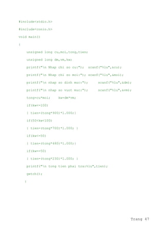 #include<stdio.h>
#include<conio.h>
void main()
{
unsigned long cu,moi,tong,tien;
unsigned long dm,vm,kw;
printf("n Nhap chi so cu:"); scanf("%lu",&cu);
printf("n Nhap chi so moi:"); scanf("%lu",&moi);
printf("n nhap so dinh muc:"); scanf("%lu",&dm);
printf("n nhap so vuot muc:"); scanf("%lu",&vm);
tong=cu*moi; kw=dm*vm;
if(kw<=100)
{ tien=(tong*900)*1.000;}
if(50<kw<100)
{ tien=(tong*700)*1.000; }
if(kw<=50)
{ tien=(tong*480)*1.000;}
if(kw==50)
{ tien=(tong*230)*1.000; }
printf("n tong tien phai tra:%lu",tien);
getch();
}
Trang 47
 