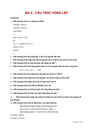 Bài 6 : CẤU TRÚC VÒNG LẶP
6.3 Bài tập
1. Viết chương trình in ra bảng mã ASCII
#include <stdio.h>
#include <conio.h>
void main()
{
char c; char i=-128;
do
{c=i++; printf("n%c",c); }
while (i<127);
getch();
}
2. Viết chương trình tính tổng bậc 3 của N số nguyên đầu tiên.
3. Viết chương trình nhập vào một số nguyên rồi in ra tất cả các ước số của số đó.
4. Viết chương trình vẽ một tam giác cân bằng các dấu *
5. Viết chương trình tính tổng nghịch đảo của N số nguyên đầu tiên theo công thức
S = 1 + 1/2 + 1/3 + … + 1/N
6. Viết chương trình tính tổng bình phương các số lẻ từ 1 đến N.
7. Viết chương trình nhập vào N số nguyên, tìm số lớn nhất, số nhỏ nhất.
8. Viết chương trình nhập vào N rồi tính giai thừa của N.
9. Viết chương trình tìm USCLN, BSCNN của 2 số.
10. Viết chương trình vẽ một tam giác cân rỗng bằng các dấu *.
11. Viết chương trình vẽ hình chữ nhật rỗng bằng các dấu *.
12. Viết chương trình nhập vào một số và kiểm tra xem số đó có phải là số nguyên tố
hay không?
13. Viết chương trình tính số hạng thứ n của dãy Fibonaci.
Dãy Fibonaci là dãy số gồm các số hạng p(n) với:
p(n) = p(n-1) + p(n-2) với n>2 và p(1) = p(2) = 1
Dãy Fibonaci sẽ là: 1 1 2 3 5 8 13 21 34 55 89 144…
# include <stdio.h>
# include <conio.h>
Trang 48
 