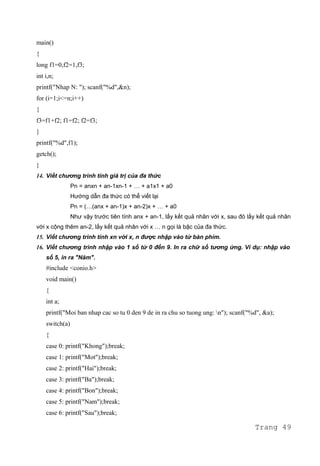 main()
{
long f1=0,f2=1,f3;
int i,n;
printf("Nhap N: "); scanf("%d",&n);
for (i=1;i<=n;i++)
{
f3=f1+f2; f1=f2; f2=f3;
}
printf("%d",f1);
getch();
}
14. Viết chương trình tính giá trị của đa thức
Pn = anxn + an-1xn-1 + … + a1x1 + a0
Hướng dẫn đa thức có thể viết lại
Pn = (…(anx + an-1)x + an-2)x + … + a0
Như vậy trước tiên tính anx + an-1, lấy kết quả nhân với x, sau đó lấy kết quả nhân
với x cộng thêm an-2, lấy kết quả nhân với x … n gọi là bậc của đa thức.
15. Viết chương trình tính xn với x, n được nhập vào từ bàn phím.
16. Viết chương trình nhập vào 1 số từ 0 đến 9. In ra chữ số tương ứng. Ví dụ: nhập vào
số 5, in ra "Năm".
#include <conio.h>
void main()
{
int a;
printf("Moi ban nhap cac so tu 0 den 9 de in ra chu so tuong ung: n"); scanf("%d", &a);
switch(a)
{
case 0: printf("Khong");break;
case 1: printf("Mot");break;
case 2: printf("Hai");break;
case 3: printf("Ba");break;
case 4: printf("Bon");break;
case 5: printf("Nam");break;
case 6: printf("Sau");break;
Trang 49
 