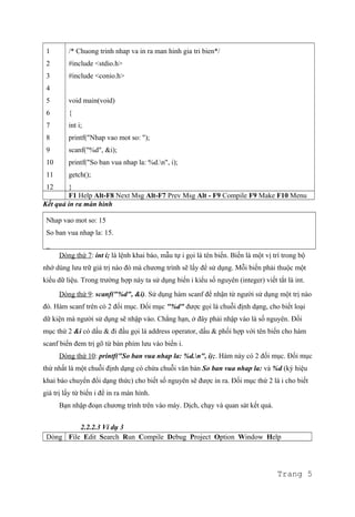 1
2
3
4
5
6
7
8
9
10
11
12
/* Chuong trinh nhap va in ra man hinh gia tri bien*/
#include <stdio.h>
#include <conio.h>
void main(void)
{
int i;
printf("Nhap vao mot so: ");
scanf("%d", &i);
printf("So ban vua nhap la: %d.n", i);
getch();
}
F1 Help Alt-F8 Next Msg Alt-F7 Prev Msg Alt - F9 Compile F9 Make F10 Menu
Kết quả in ra màn hình
Nhap vao mot so: 15
So ban vua nhap la: 15.
_
Dòng thứ 7: int i; là lệnh khai báo, mẫu tự i gọi là tên biến. Biến là một vị trí trong bộ
nhớ dùng lưu trữ giá trị nào đó mà chương trình sẽ lấy để sử dụng. Mỗi biến phải thuộc một
kiểu dữ liệu. Trong trường hợp này ta sử dụng biến i kiểu số nguyên (integer) viết tắt là int.
Dòng thứ 9: scanf("%d", &i). Sử dụng hàm scanf để nhận từ người sử dụng một trị nào
đó. Hàm scanf trên có 2 đối mục. Đối mục "%d" được gọi là chuỗi định dạng, cho biết loại
dữ kiện mà người sử dụng sẽ nhập vào. Chẳng hạn, ở đây phải nhập vào là số nguyên. Đối
mục thứ 2 &i có dấu & đi đầu gọi là address operator, dấu & phối hợp với tên biến cho hàm
scanf biến đem trị gõ từ bàn phím lưu vào biến i.
Dòng thứ 10: printf("So ban vua nhap la: %d.n", i);. Hàm này có 2 đối mục. Đối mục
thứ nhất là một chuỗi định dạng có chứa chuỗi văn bản So ban vua nhap la: và %d (ký hiệu
khai báo chuyển đổi dạng thức) cho biết số nguyên sẽ được in ra. Đối mục thứ 2 là i cho biết
giá trị lấy từ biến i để in ra màn hình.
Bạn nhập đoạn chương trình trên vào máy. Dịch, chạy và quan sát kết quả.
2.2.2.3 Ví dụ 3
Dòng File Edit Search Run Compile Debug Project Option Window Help
Trang 5
 