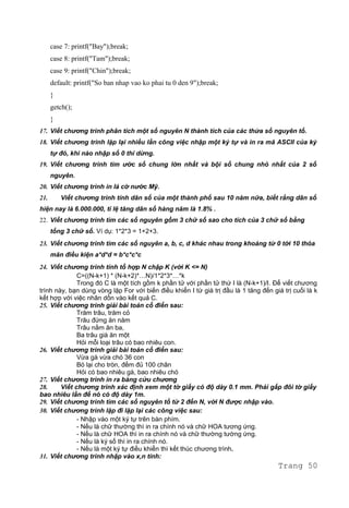 case 7: printf("Bay");break;
case 8: printf("Tam");break;
case 9: printf("Chin");break;
default: printf("So ban nhap vao ko phai tu 0 den 9");break;
}
getch();
}
17. Viết chương trình phân tích một số nguyên N thành tích của các thừa số nguyên tố.
18. Viết chương trình lặp lại nhiều lần công việc nhập một ký tự và in ra mã ASCII của ký
tự đó, khi nào nhập số 0 thì dừng.
19. Viết chương trình tìm ước số chung lớn nhất và bội số chung nhỏ nhất của 2 số
nguyên.
20. Viết chương trình in lá cờ nước Mỹ.
21. Viết chương trình tính dân số của một thành phố sau 10 năm nữa, biết rằng dân số
hiện nay là 6.000.000, tỉ lệ tăng dân số hàng năm là 1.8% .
22. Viết chương trình tìm các số nguyên gồm 3 chữ số sao cho tích của 3 chữ số bằng
tổng 3 chữ số. Ví dụ: 1*2*3 = 1+2+3.
23. Viết chương trình tìm các số nguyên a, b, c, d khác nhau trong khoảng từ 0 tới 10 thỏa
mãn điều kiện a*d*d = b*c*c*c
24. Viết chương trình tính tổ hợp N chập K (với K <= N)
C=((N-k+1) * (N-k+2)*…N)/1*2*3*…*k
Trong đó C là một tích gồm k phần tử với phần tử thứ I là (N-k+1)/I. Để viết chương
trình này, bạn dùng vòng lặp For với biến điều khiển I từ giá trị đầu là 1 tăng đến giá trị cuối là k
kết hợp với việc nhân dồn vào kết quả C.
25. Viết chương trình giải bài toán cổ điển sau:
Trăm trâu, trăm cỏ
Trâu đứng ăn năm
Trâu nằm ăn ba,
Ba trâu già ăn một
Hỏi mỗi loại trâu có bao nhiêu con.
26. Viết chương trình giải bài toán cổ điển sau:
Vừa gà vừa chó 36 con
Bó lại cho tròn, đếm đủ 100 chân
Hỏi có bao nhiêu gà, bao nhiêu chó
27. Viết chương trình in ra bảng cửu chương
28. Viết chương trình xác định xem một tờ giấy có độ dày 0.1 mm. Phải gấp đôi tờ giấy
bao nhiêu lần để nó có độ dày 1m.
29. Viết chương trình tìm các số nguyên tố từ 2 đến N, với N được nhập vào.
30. Viết chương trình lặp đi lặp lại các công việc sau:
- Nhập vào một ký tự trên bàn phím.
- Nếu là chữ thường thì in ra chính nó và chữ HOA tương ứng.
- Nếu là chữ HOA thì in ra chính nó và chữ thường tường ứng.
- Nếu là ký số thì in ra chính nó.
- Nếu là một ký tự điều khiển thì kết thúc chương trình.
31. Viết chương trình nhập vào x,n tính:
Trang 50
 