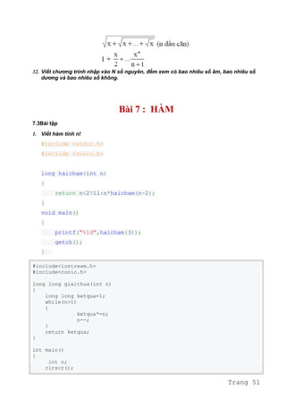 32. Viết chương trình nhập vào N số nguyên, đếm xem có bao nhiêu số âm, bao nhiêu số
dương và bao nhiêu số không.
Bài 7 : HÀM
7.3Bài tập
1. Viết hàm tính n!
#include <stdio.h>
#include <conio.h>
long haicham(int n)
{
return n<2?1l:n*haicham(n-2);
}
void main()
{
printf("%ld",haicham(3));
getch();
}
#include<iostream.h>
#include<conio.h>
long long giaithua(int n)
{
long long ketqua=1;
while(n>1)
{
ketqua*=n;
n--;
}
return ketqua;
}
int main()
{
int n;
clrscr();
Trang 51
 