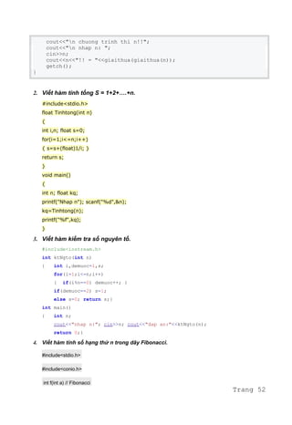 cout<<"n chuong trinh thi n!!";
cout<<"n nhap n: ";
cin>>n;
cout<<n<<"!! = "<<giaithua(giaithua(n));
getch();
}
2. Viết hàm tính tổng S = 1+2+….+n.
#include<stdio.h>
float Tinhtong(int n)
{
int i,n; float s=0;
for(i=1;i<=n;i++)
{ s=s+(float)1/i; }
return s;
}
void main()
{
int n; float kq;
printf("Nhap n"); scanf("%d",&n);
kq=Tinhtong(n);
printf("%f",kq);
}
3. Viết hàm kiểm tra số nguyên tố.
#include<iostream.h>
int ktNgto(int n)
{ int i,demuoc=1,s;
for(i=1;i<=n;i++)
{ if(i%n==0) demuoc++; }
if(demuoc==2) s=1;
else s=0; return s;}
int main()
{ int n;
cout<<"nhap n:"; cin>>n; cout<<"dap an:"<<ktNgto(n);
return 0;}
4. Viết hàm tính số hạng thứ n trong dãy Fibonacci.
#include<stdio.h>
#include<conio.h>
int f(int a) // Fibonacci
Trang 52
 