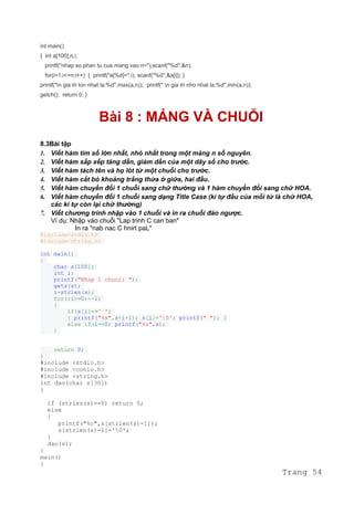 int main()
{ int a[100],n,i;
printf("nhap so phan tu cua mang vao:n=");scanf("%d",&n);
for(i=1;i<=n;i++) { printf("a[%d]=",i); scanf("%d",&a[i]); }
printf("n gia tri lon nhat la:%d",max(a,n)); printf(" n gia tri nho nhat la:%d",min(a,n));
getch(); return 0; }
Bài 8 : MẢNG VÀ CHUỖI
8.3Bài tập
1. Viết hàm tìm số lớn nhất, nhỏ nhất trong một mảng n số nguyên.
2. Viết hàm sắp xếp tăng dần, giảm dần của một dãy số cho trước.
3. Viết hàm tách tên và họ lót từ một chuỗi cho trước.
4. Viết hàm cắt bỏ khoảng trắng thừa ở giữa, hai đầu.
5. Viết hàm chuyển đổi 1 chuỗi sang chữ thường và 1 hàm chuyển đổi sang chữ HOA.
6. Viết hàm chuyển đổi 1 chuỗi sang dạng Title Case (kí tự đầu của mỗi từ là chữ HOA,
các kí tự còn lại chữ thường)
7. Viết chương trình nhập vào 1 chuỗi và in ra chuỗi đảo ngược.
Ví dụ: Nhập vào chuỗi "Lap trinh C can ban"
In ra "nab nac C hnirt paL"
#include<stdio.h>
#include<string.h>
int main()
{
char s[100];
int i;
printf("Nhap 1 chuoi: ");
gets(s);
i=strlen(s);
for(;i>=0;--i)
{
if(s[i]==' ')
{ printf("%s",s+i+1); s[i]='0'; printf(" "); }
else if(i==0) printf("%s",s);
}
return 0;
}
#include <stdio.h>
#include <conio.h>
#include <string.h>
int dao(char s[30])
{
if (strlen(s)==0) return 0;
else
{
printf("%c",s[strlen(s)-1]);
s[strlen(s)-1]='0';
}
dao(s);
}
main()
{
Trang 54
 