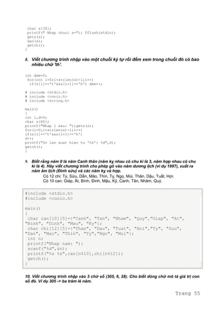 char s[30];
printf(" Nhap chuoi s="); fflush(stdin);
gets(s);
dao(s);
getch();
}
8. Viết chương trình nhập vào một chuỗi ký tự rồi đếm xem trong chuỗi đó có bao
nhiêu chữ 'th'.
int dem=0;
for(int i=0;i<strlen(s)-1;i++)
if(s[i]=='t'&&s[i+1]=='h') dem++;
# include <stdio.h>
# include <conio.h>
# include <string.h>
main()
{
int i,d=0;
char s[80];
printf("Nhap 1 xau: ");gets(s);
for(i=0;i<strlen(s)-1;i++)
if(s[i]=='t'&&s[i+1]=='h')
d++;
printf("So lan xuat hien tu 'th': %d",d);
getch();
}
9. Biết rằng năm 0 là năm Canh thân (năm kỵ nhau có chu kì là 3, năm hợp nhau có chu
kì là 4). Hãy viết chương trình cho phép gõ vào năm dương lịch (ví dụ 1997), xuất ra
năm âm lịch (Đinh sửu) và các năm kỵ và hợp.
Có 12 chi: Tý, Sửu, Dần, Mão, Thìn, Tỵ, Ngọ, Mùi, Thân, Dậu, Tuất, Hợi.
Có 10 can: Giáp, Ất, Bính, Đinh, Mậu, Kỷ, Canh, Tân, Nhâm, Quý.
#include <stdio.h>
#include <conio.h>
main()
{
char can[10][5]={"Canh", "Tan", "Nham", "Quy","Giap", "At",
"Binh", "Dinh", "Mau", "Ky"};
char chi[12][5]={"Than", "Dau", "Tuat", "Hoi","Ty", "Suu",
"Dan", "Mao", "Thin", "Ty","Ngo", "Mui"};
int n;
printf("Nhap nam: ");
scanf("%d",&n);
printf("%s %s",can[n%10],chi[n%12]);
getch();
}
10. Viết chương trình nhập vào 3 chữ số (305, 6, 28). Cho biết dòng chữ mô tả giá trị con
số đó. Ví dụ 305 -> ba trăm lẻ năm.
Trang 55
 